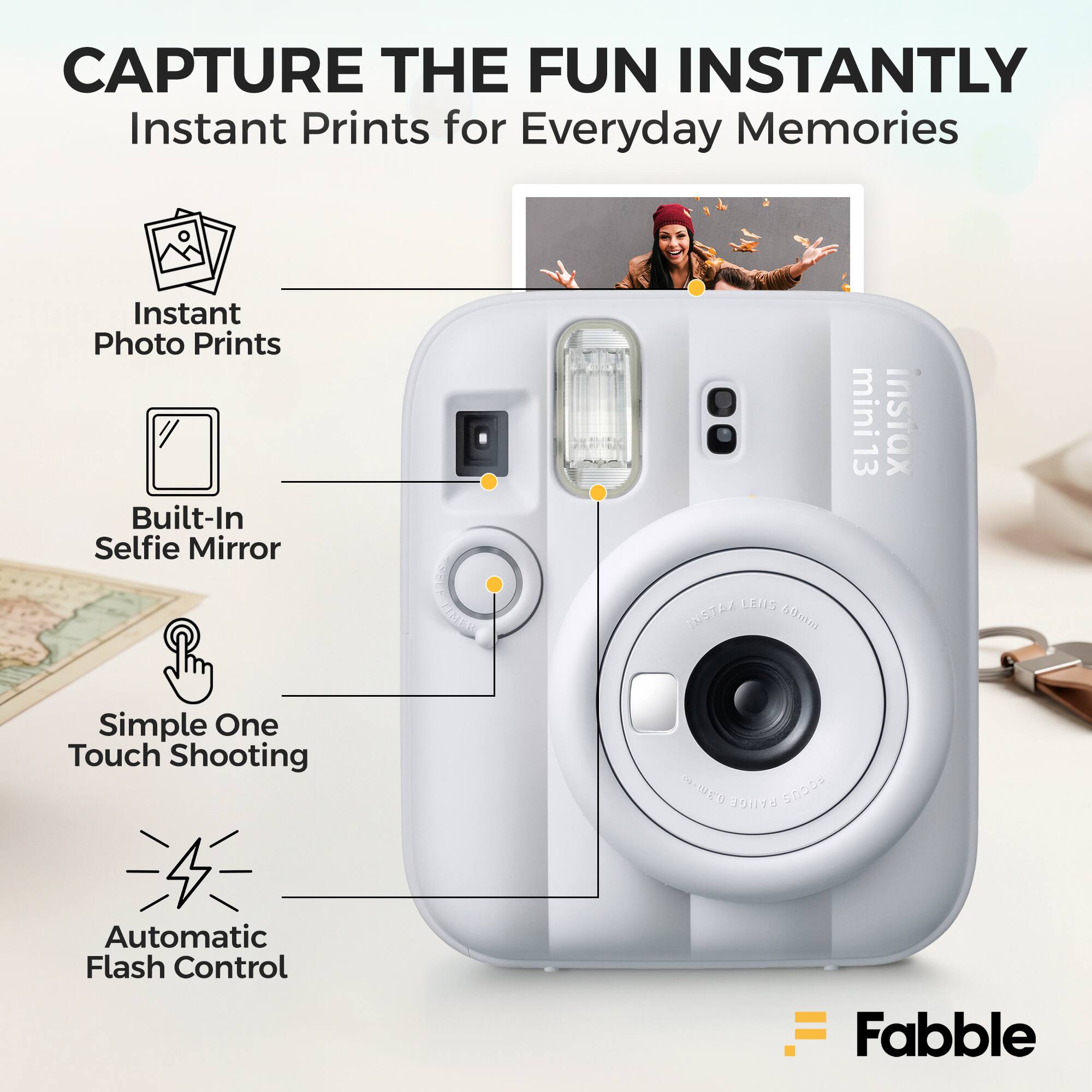 CAPTURE THE FUN INSTANTLY  
Instant Prints for Everyday Memories  
Instant Photo Prints  
Built-In Selfie Mirror  
SELF MET CEIS INSTAX 4a mini 13  
Simple One Touch Shooting  
Automatic Flash Control  
Fabble
