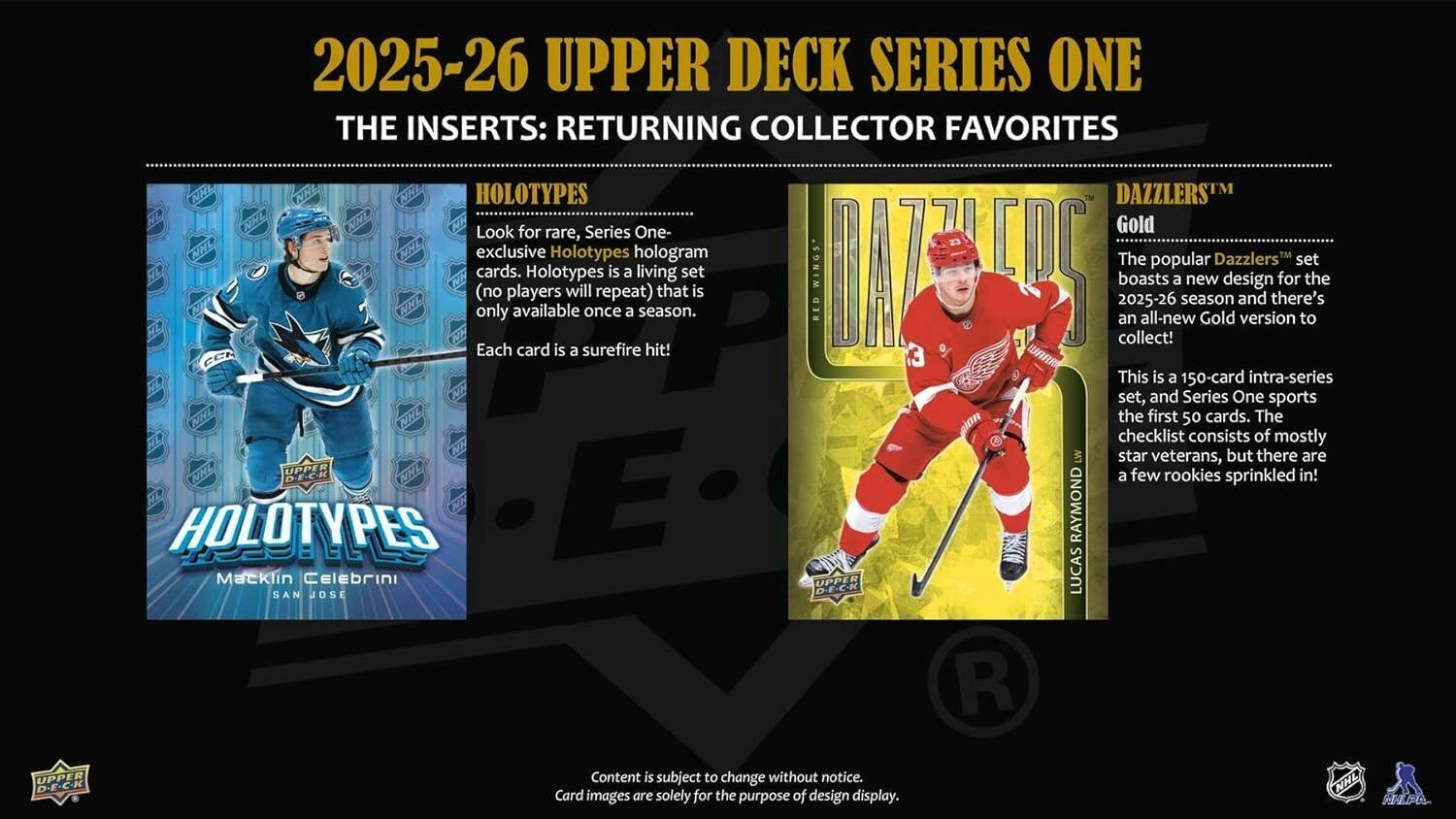 2025-26 UPPER DECK SERIES ONE

THE INSERTS: RETURNING COLLECTOR FAVORITES

HOLOTYPES
Look for rare, Series One exclusive Holotypes hologram cards. Holotypes is a living set (no players will repeat) that is only available once a season. Each card is a surefire hit!

DAZZLERS™ Gold
The popular Dazzlers set gets a new design for the 2025-26 season and there's an all-new Gold version to collect!

This is a 150-card intra-series set, and Series One sports the first 50 cards. The checklist consists of mostly star veterans, but there are a few rookies sprinkled in!

HOLOTYPES
Macklin Celebrini
SAN JOSE

Content is subject to change without notice.
Card images are solely for the purpose of design display.