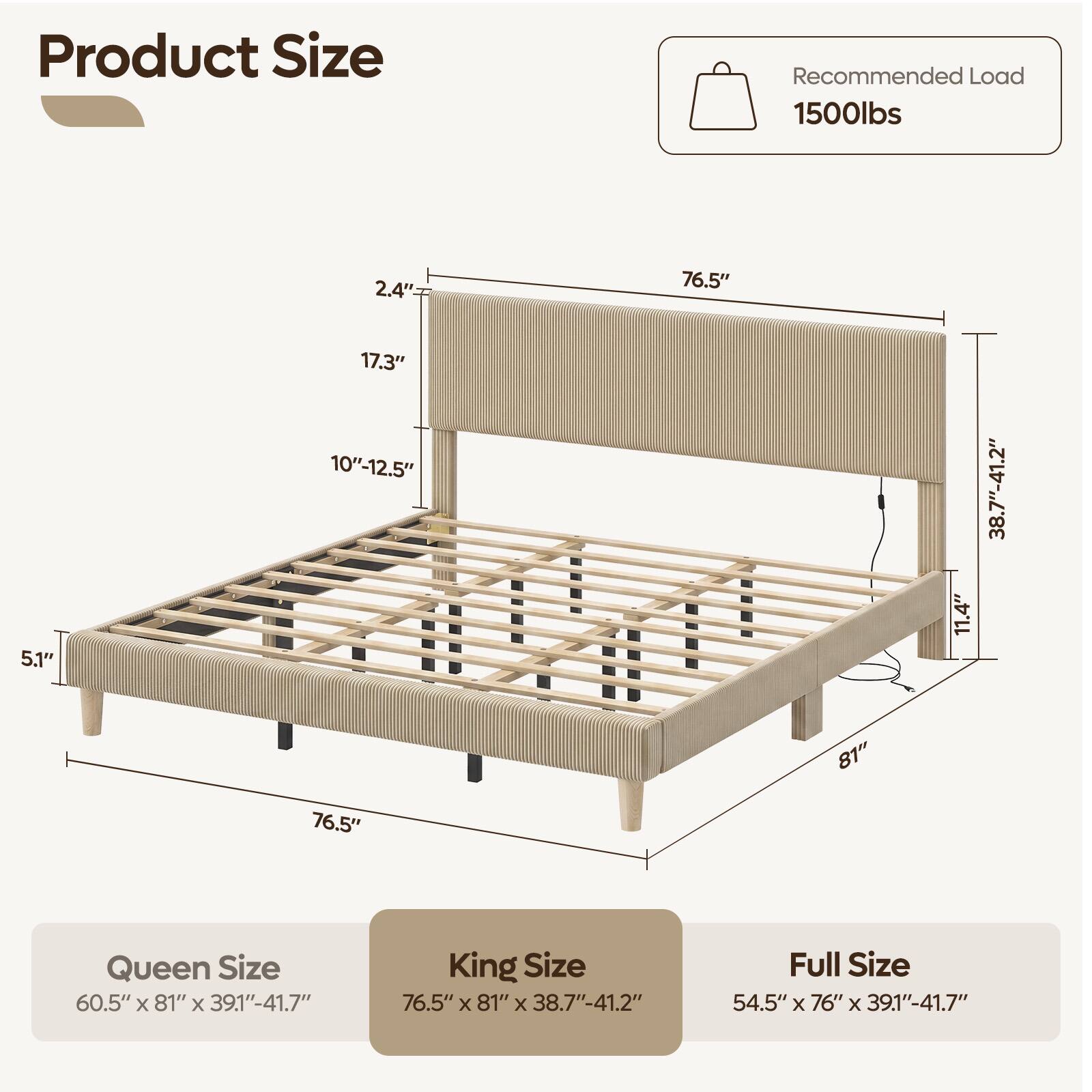 Product Size

Recommended Load 1500lbs

2.4"
76.5"
5.1"
17.3" 10"-12.5"
11.4"
38.7"-41.2"
76.5"
81"

Queen Size 60.5" X 81" X 39.1"-41.7"
King Size 76.5" X 81" X 38.7"-41.2"
Full Size 54.5" X 76" X 39.1"-41.7"