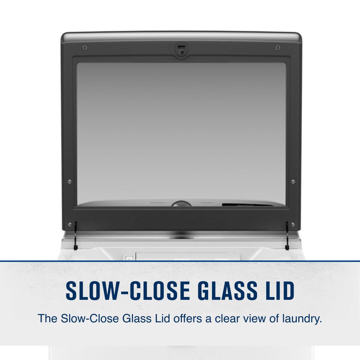 SLOW-CLOSE GLASS LID

The Slow-Close Glass Lid offers a clear view of laundry.