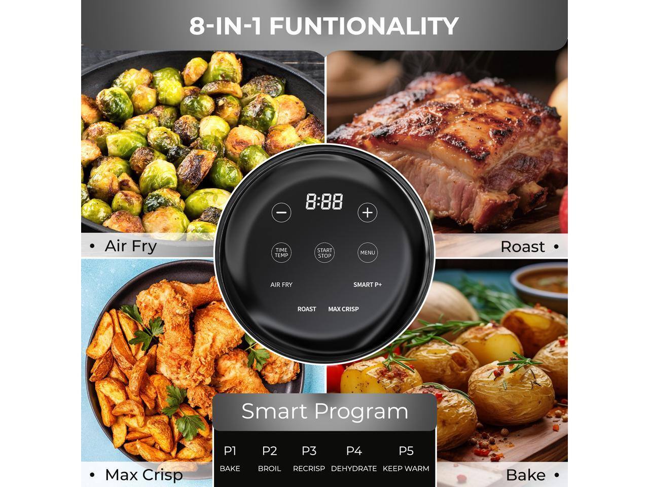 8-IN-1 FUNCTIONALITY

- Air Fry
- Roast
- Max Crisp
- Bake

Smart Program

- P1: Bake
- P2: Broil
- P3: Recrisp
- P4: Dehydrate
- P5: Keep Warm