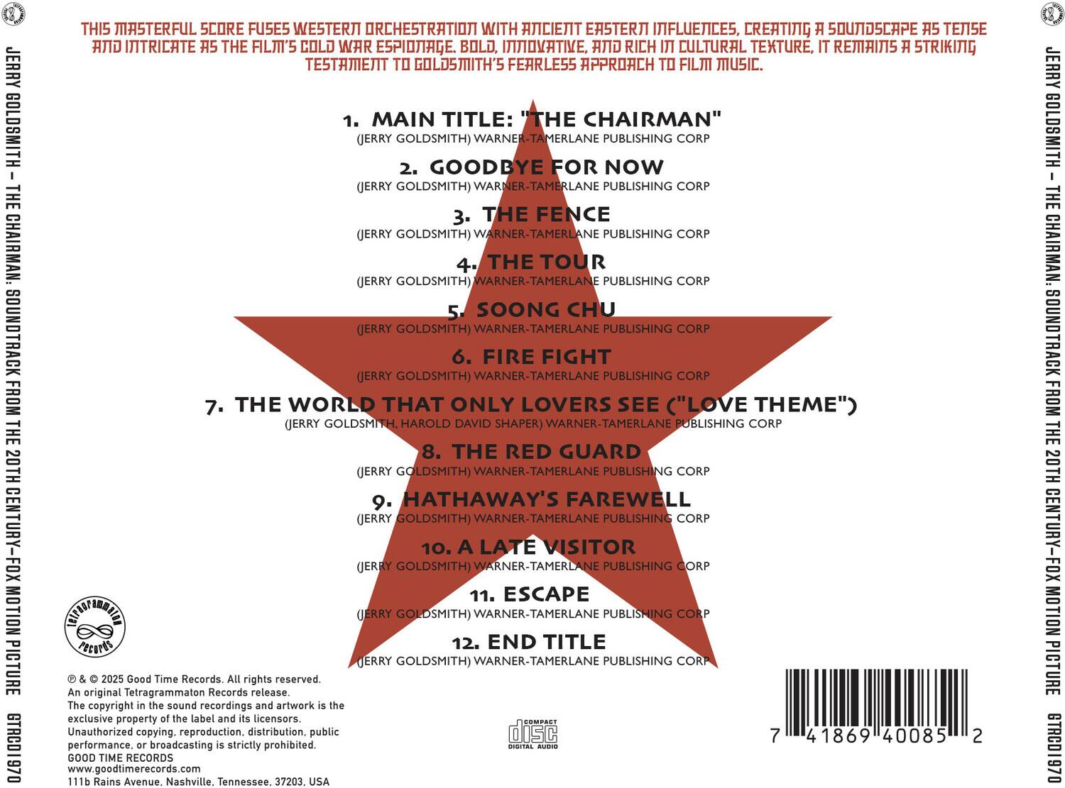 **JERRY GOLDSMITH - THE CHAIRMAN SOUNDTRACK FROM THE 20TH CENTURY-FOX MOTION PICTURE**

**THIS MASTERFUL SCORE FUSES WESTERN ORCHESTRATION WITH ANCIENT EASTERN INFLUENCES, CREATING A SOUNDSCAPE AS TENSE AND INTRICATE AS THE FILM'S COLD WAR ESPIONAGE. BOLD, INNOVATIVE, AND RICH CULTURAL TEXTURE, IT REMAINS A STRIKING TESTAMENT TO GOLDSMITH'S FEARLESS APPROACH TO FILM MUSIC.**

1. MAIN TITLE: "THE CHAIRMAN" (JERRY GOLDSMITH) WARNER-TAMERLANE PUBLISHING CORP  
2. GOODBYE FOR NOW (JERRY GOLDSMITH) WARNER-TAMERLANE PUBLISHING CORP  
3. THE FENCE (JERRY GOLDSMITH) WARNER-TAMERLANE PUBLISHING CORP  
4. THE TOUR (JERRY GOLDSMITH) WARNER-TAMERLANE PUBLISHING CORP  
5. SOONG CHU (JERRY GOLDSMITH) WARNER
