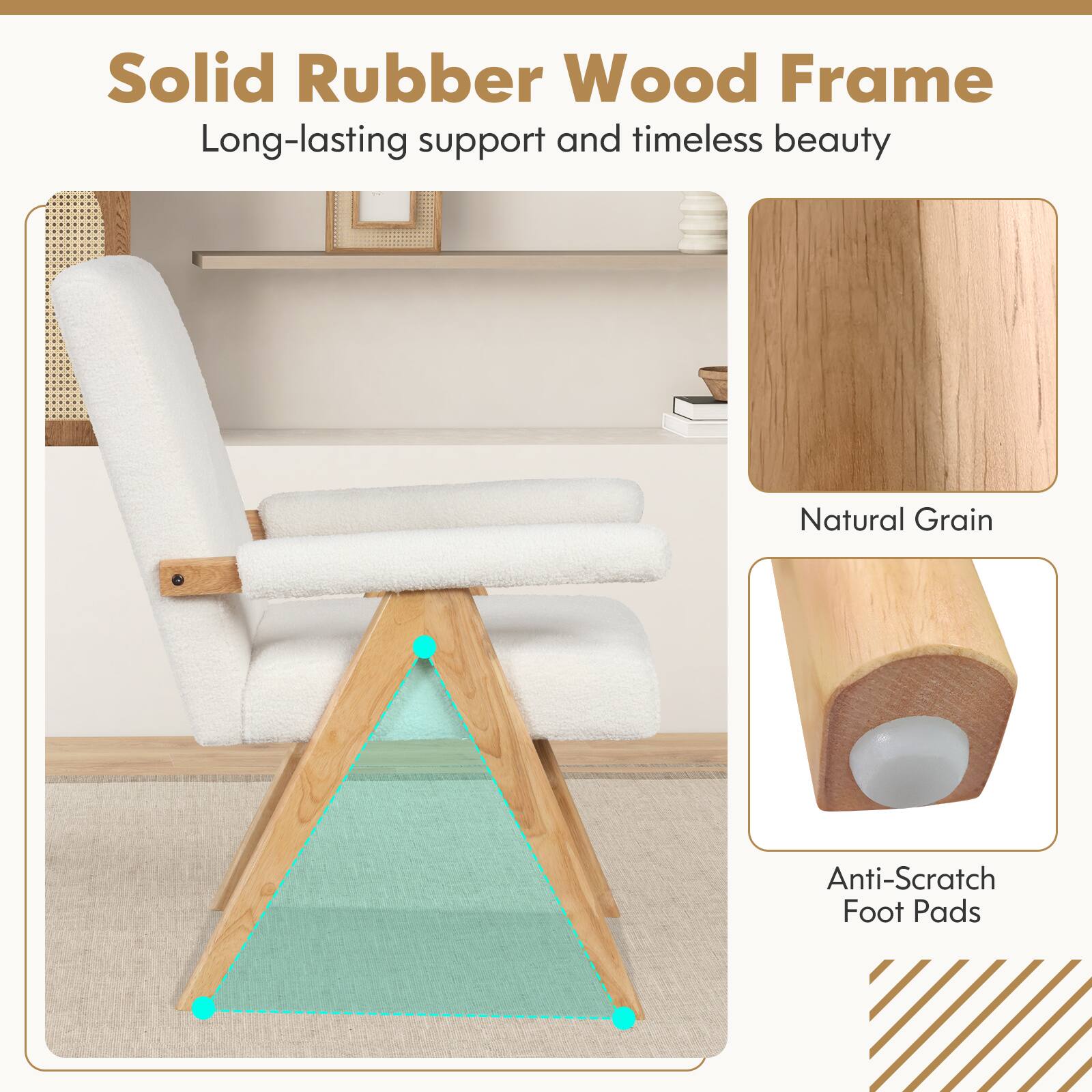 Solid Rubber Wood Frame  
Long-lasting support and timeless beauty  

Natural Grain  

Anti-Scratch Foot Pads