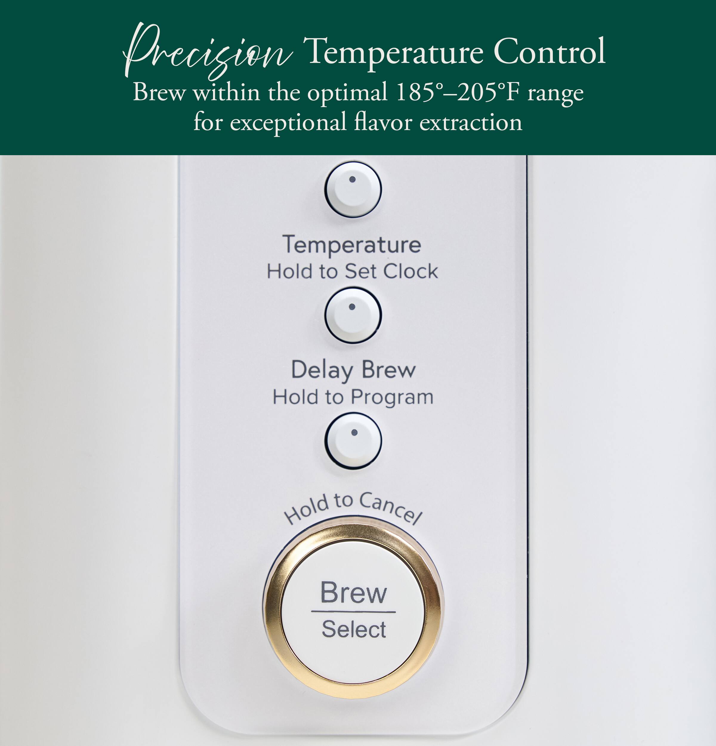 Precision Temperature Control  
Brew within the optimal 185°–205°F range for exceptional flavor extraction  

- Temperature  
  Hold to Set Clock  

- Delay Brew  
  Hold to Program  

- Hold to Cancel  

- Brew Select