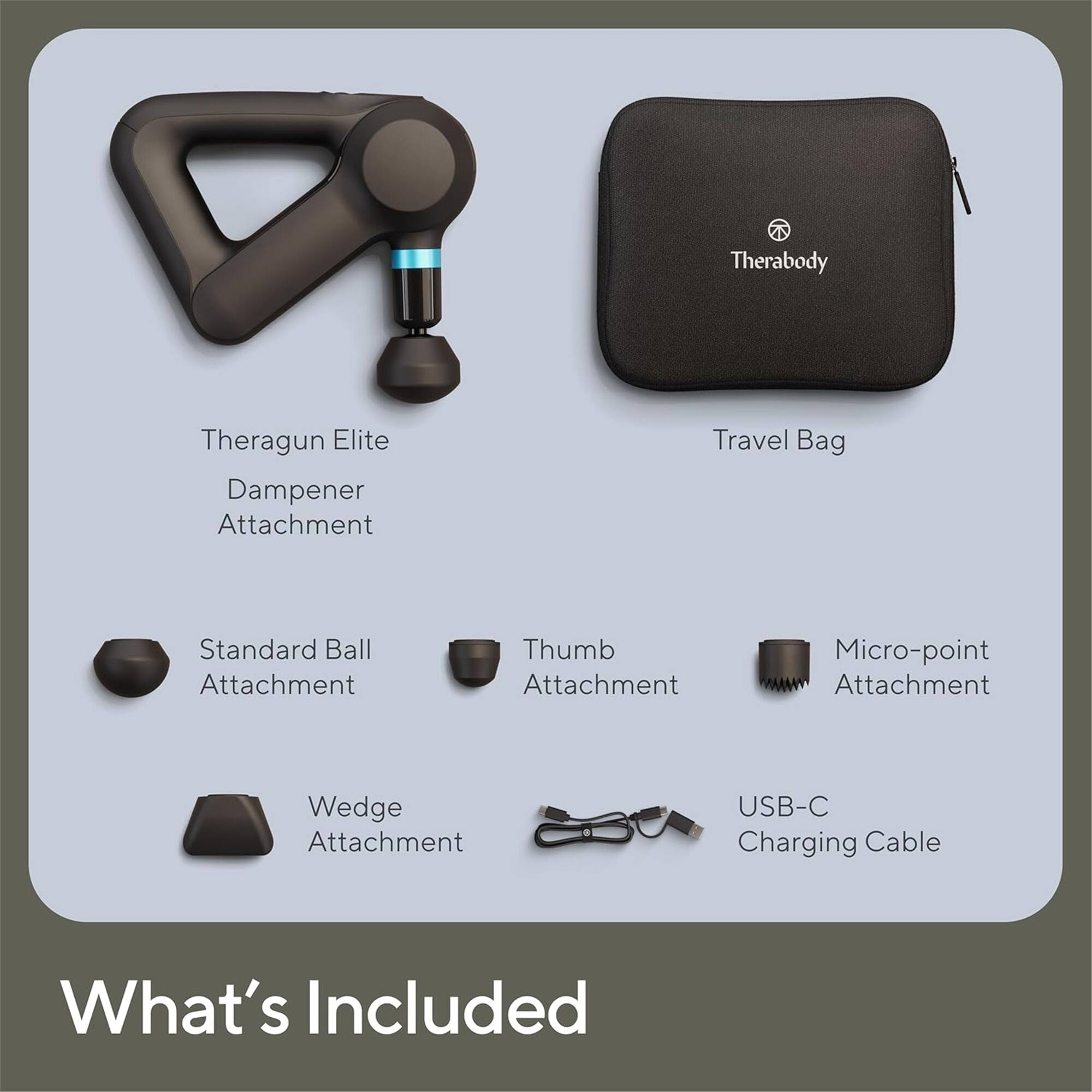 Theragun Elite Dampener Attachment  
Travel Bag  
Standard Ball Attachment  
Thumb Attachment  
Micro-point Attachment  
Wedge Attachment  
USB-C Charging Cable  

What's Included