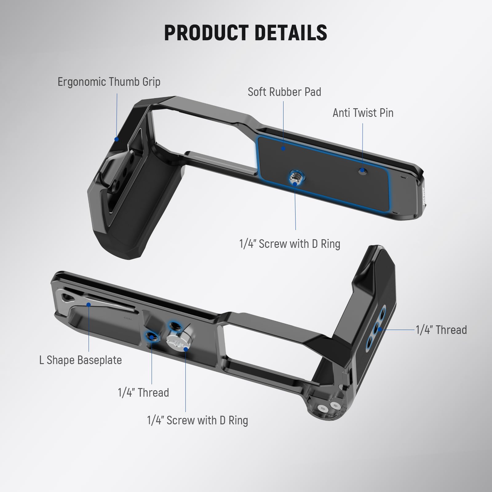PRODUCT DETAILS

- Ergonomic Thumb Grip
- Soft Rubber Pad
- Anti Twist Pin
- 1/4" Screw with D Ring
- L Shape Baseplate
- 1/4" Thread
- 1/4" Screw with D Ring