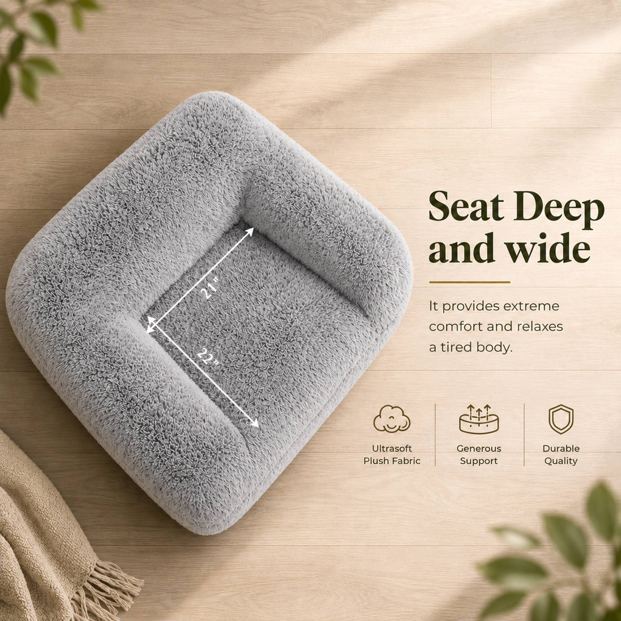 21" x 22" Seat Deep and wide. It provides extreme comfort and relaxes a tired body. Ultrasoft Plush Fabric, Generous Support, Durable Quality