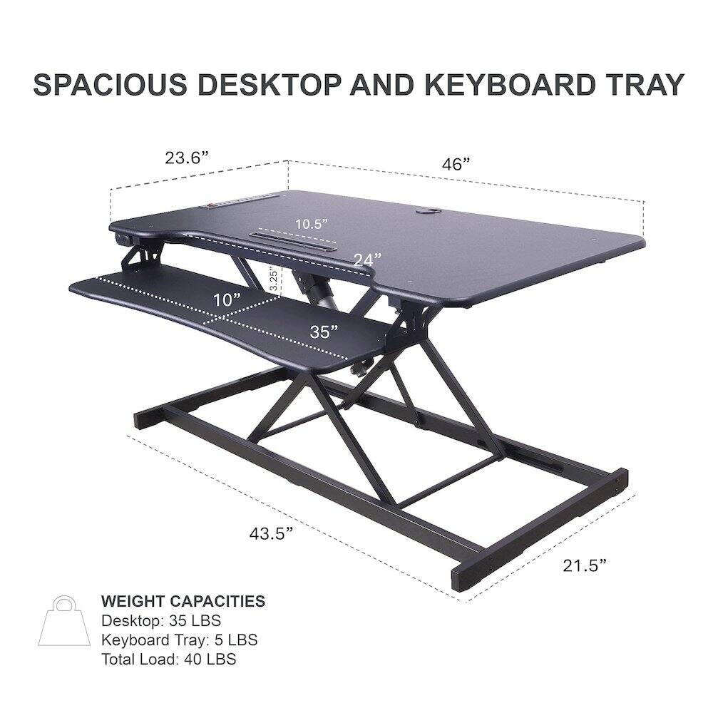 SPACIOUS DESKTOP AND KEYBOARD TRAY

23.6" 46" 10.5" 10" 3.25" 24" 35" 43.5" 21.5"

WEIGHT CAPACITIES
Desktop: 35 LBS
Keyboard Tray: 5 LBS
Total Load: 40 LBS