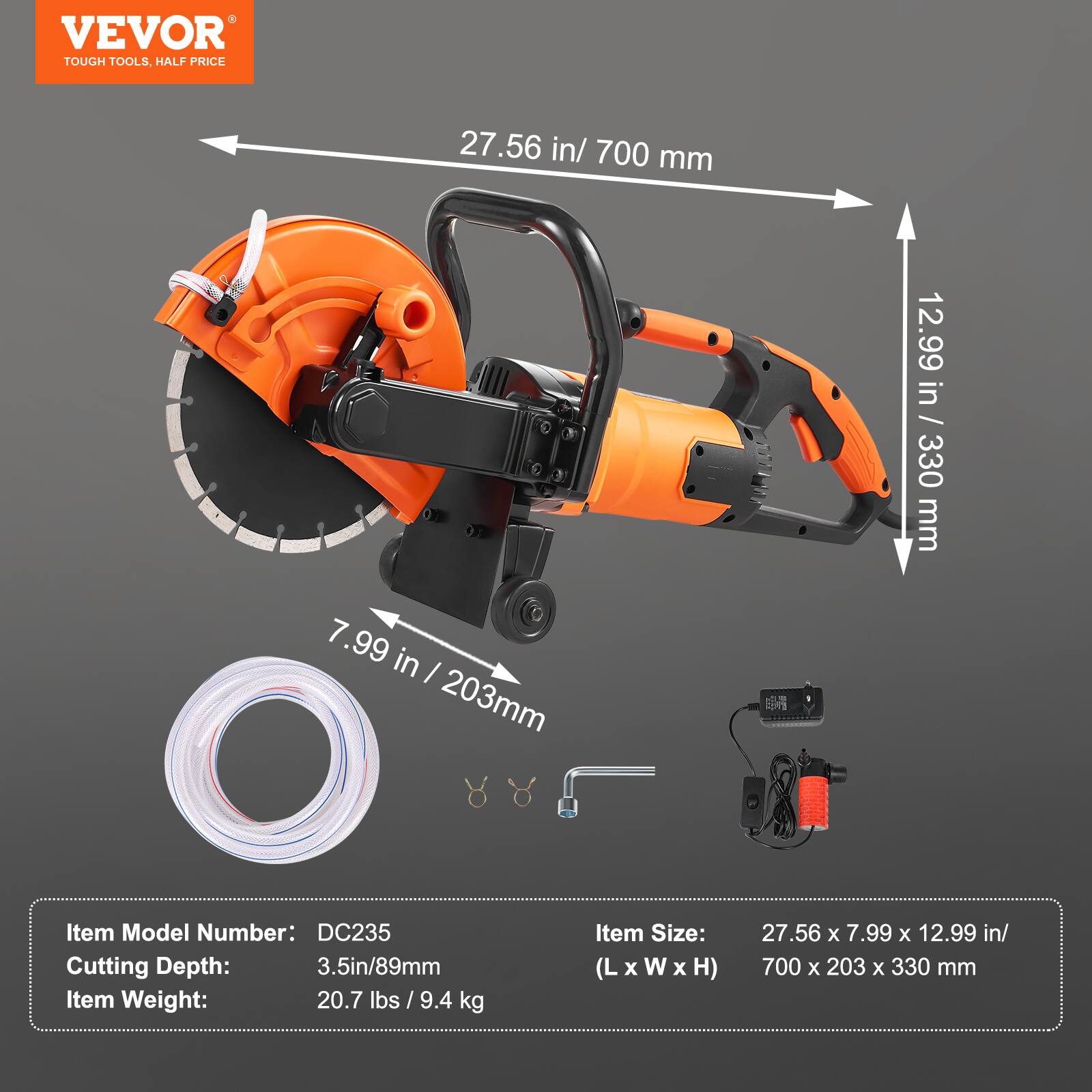 VEVOR TOUGH TOOLS, HALF PRICE

27.56 in / 700 mm  
7.99 in / 203 mm  
12.99 in / 330 mm  

Item Model Number: DC235  
Cutting Depth: 3.5 in / 89 mm  
Item Weight: 20.7 lbs / 9.4 kg  
Item Size: 27.56 x 7.99 x 12.99 in / (L x W x H) 700 x 203 x 330 mm