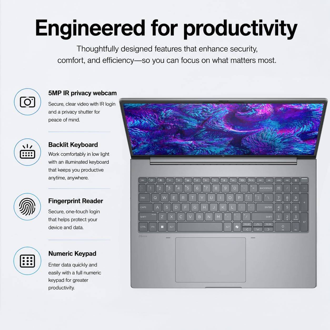 Engineered for productivity  
Thoughtfully designed features that enhance security, comfort, and efficiency—so you can focus on what matters most.

5MP IR privacy webcam  
Secure, clear video with IR login and a privacy shutter for peace of mind.

Backlit Keyboard  
Work comfortably in low light with an illuminated keyboard that keeps you productive anytime, anywhere.

Fingerprint Reader  
Secure, one-touch login that helps protect your device and data.

Numeric Keypad  
Enter data quickly and easily with a full numeric keypad for greater productivity.
