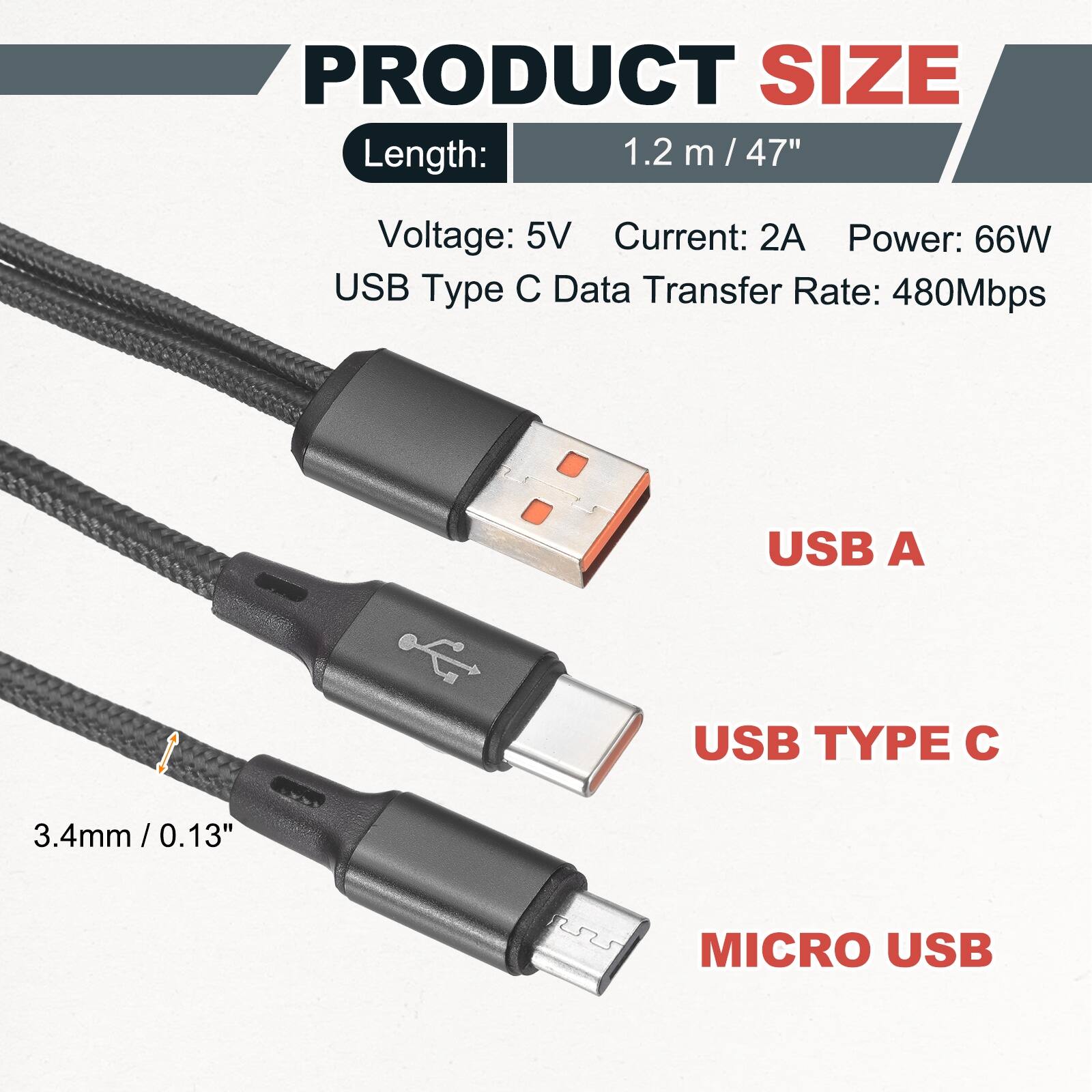 PRODUCT SIZE

Length: 1.2 m / 47"

Voltage: 5V
Current: 2A
Power: 66W
USB Type C Data Transfer Rate: 480Mbps

USB A
USB TYPE C
MICRO USB

3.4mm / 0.13"