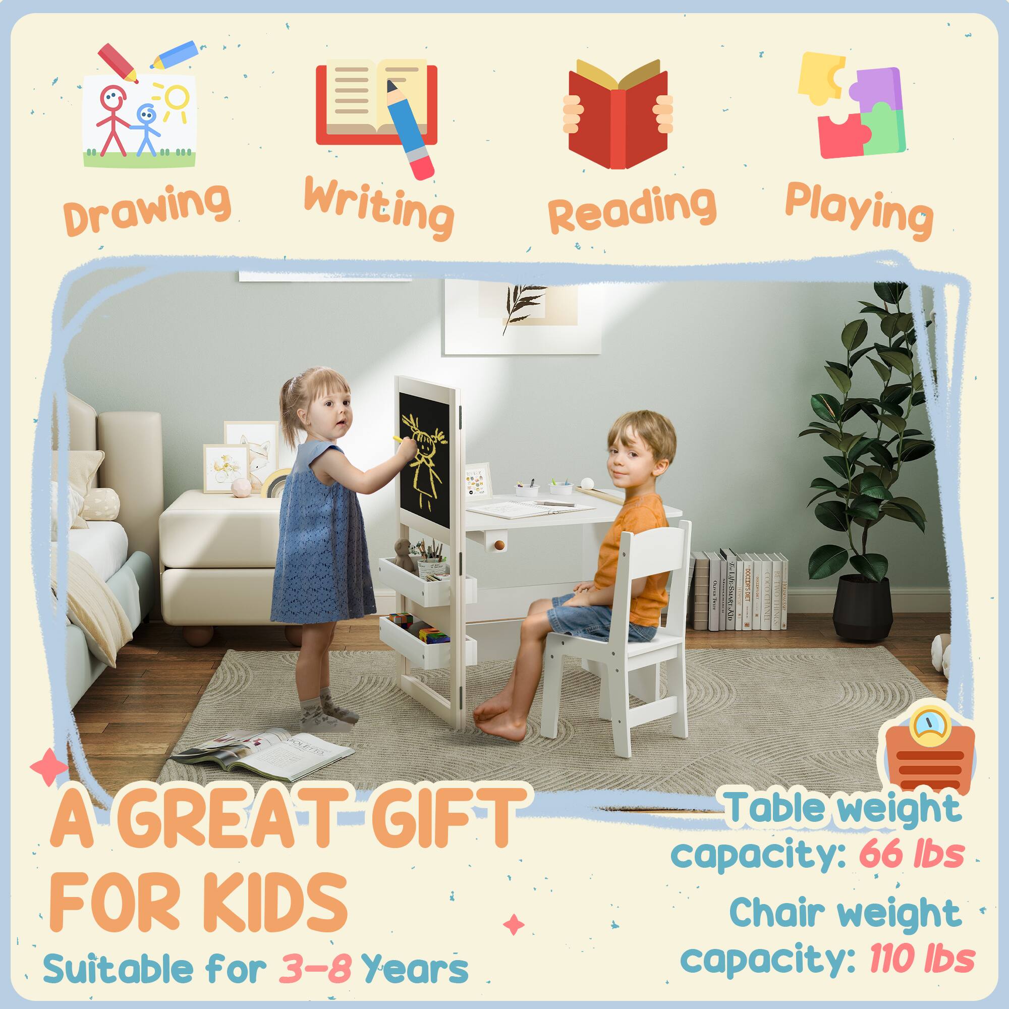 Drawing  
Writing  
Reading  
Playing  

A GREAT GIFT FOR KIDS  
Suitable for 3-8 Years  

Table weight capacity: 66 lbs  
Chair weight capacity: 110 lbs