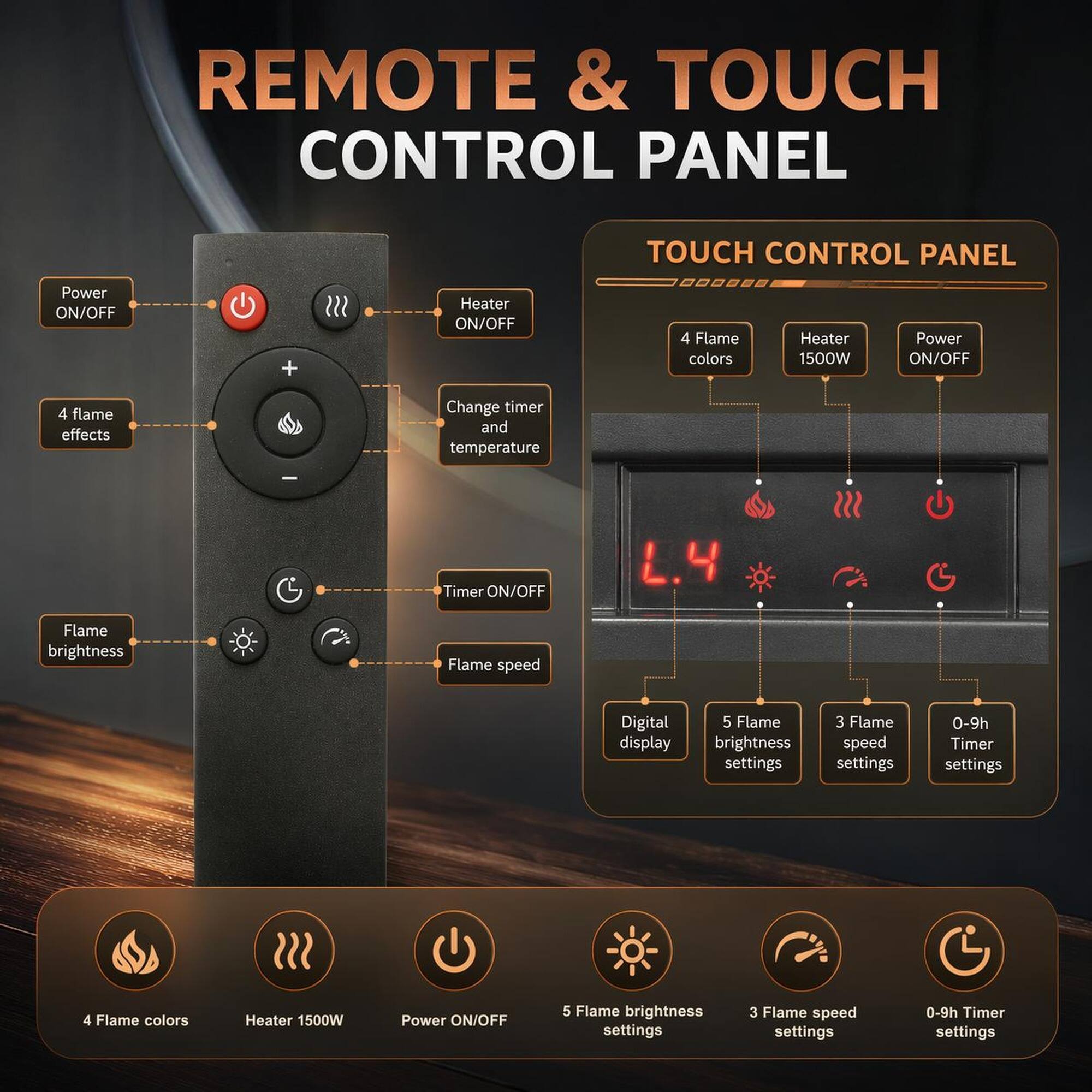 REMOTE & TOUCH CONTROL PANEL

TOUCH CONTROL PANEL

- Power ON/OFF
- Heater ON/OFF
- 4 Flame colors
- Heater 1500W
- Power ON/OFF
- 4 flame effects
- Change timer and temperature
- Timer ON/OFF
- Flame brightness
- Flame speed
- Digital display
- 5 Flame brightness settings
- 3 Flame speed settings
- 0-9h Timer settings