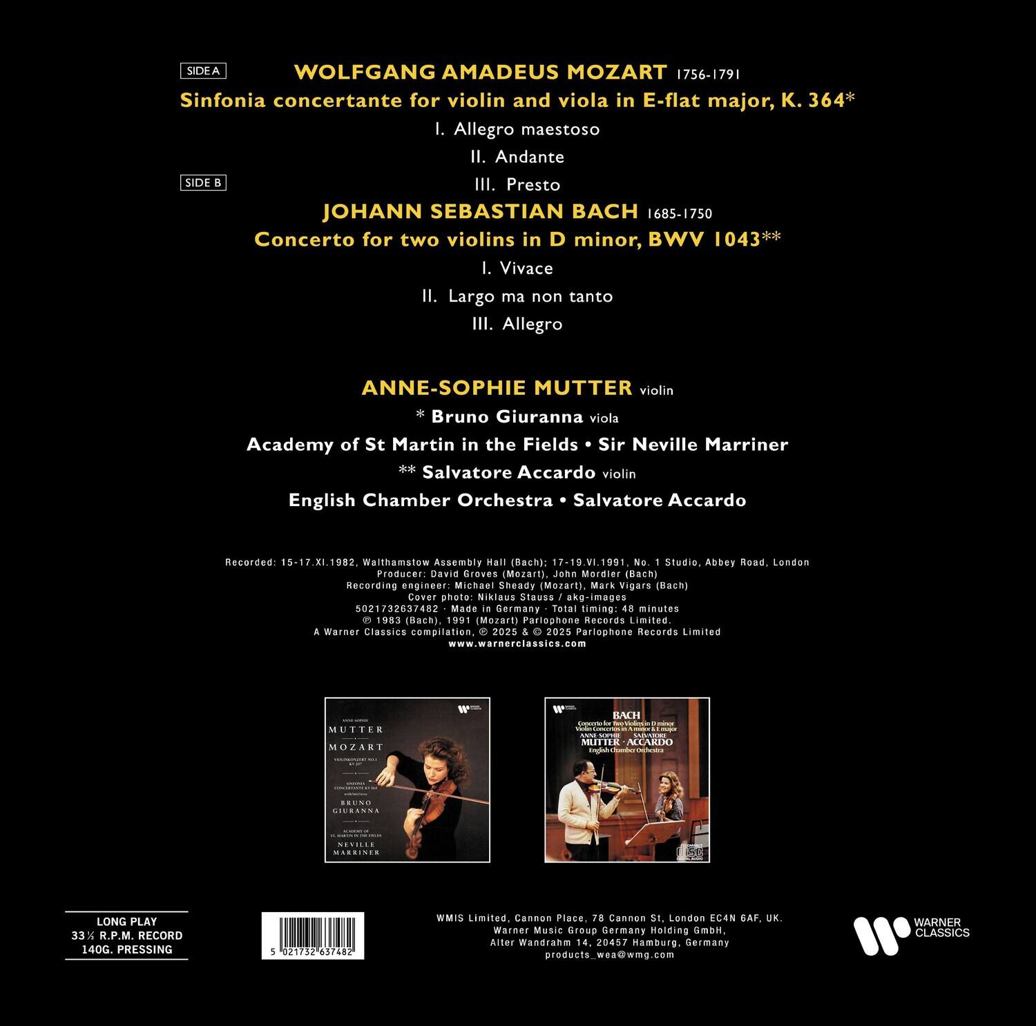 **SIDE A**

WOLFGANG AMADEUS MOZART 1756-1791  
Sinfonia concertante for violin and viola in E-flat major, K. 364*  
I. Allegro maestoso  
II. Andante  
III. Presto  

**SIDE B**  

JOHANN SEBASTIAN BACH 1685-1750  
Concerto for two violins in D minor, BWV 1043**  
I. Vivace  
II. Largo ma non tanto  
III. Allegro  

**ANNE-SOPHIE MUTTER** violin  
*Bruno Giuranna* viola  
Academy of St Martin in the Fields • Sir Neville Marriner  
**Salvatore Accardo** violin  
English Chamber Orchestra • Salvatore Accardo  

Recorded 15-17.XI.1982, Walthamstow Assembly Hall (Mozart)  
17-19.VI.1991, Abbey Road, London (Bach)  
Producer: David Groves (Mozart), Jene Moreier (Bach)  
Recording engineer: Michael Sheady (Mozart), Mark Vigars (Bach)  
Cover photo: Niklaus Stausse - akg-images 021732637482  
Made in Germany  

Total timing: 48 minutes  
© 1983 (Bach), 1991 (Mozart)  
Parlophone Records Limited  
Warner Classics compilation, 2025 & 2025 Parlophone Records Limited  
www.warnerclassics.com  

**MUTTER MOZART**  
**BACH**  

**LONG PLAY**  
33 1/3 R.P.M. RECORD  
140G. PRESSING  

WMs Limited, Aller, Cannon Place, 78 Cannon St., London EC4N 6AF, UK.  
Warner Music Germany GmbH, Waldhagen 14, 20465 Hamburg, Germany  
products_www.wmg.com  

**WARNER CLASSICS**