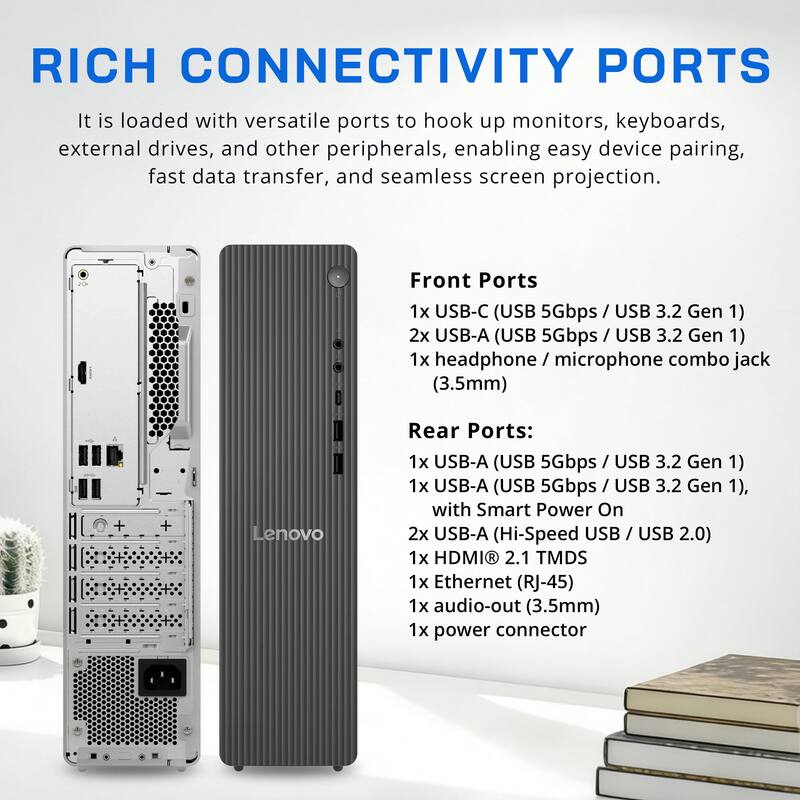 RICH CONNECTIVITY PORTS

It is loaded with versatile ports to hook up monitors, keyboards, external drives, and other peripherals, enabling easy device pairing, fast data transfer, and seamless screen projection.

Front Ports
- 1x USB-C (USB 5Gbps / USB 3.2 Gen 1)
- 2x USB-A (USB 5Gbps / USB 3.2 Gen 1)
- 1x headphone / microphone combo jack (3.5mm)

Rear Ports:
- 1x USB-A (USB 5Gbps / USB 3.2 Gen 1)
- 1x USB-A (USB 5Gbps / USB 3.2 Gen 1), with Smart Power On
- 2x USB-A (Hi-Speed USB / USB 2.0)
- 1x HDMI 2.1 TMDS
- 1x Ethernet (RJ-45)
- 1x audio-out (3.5mm)
- 1x power connector
