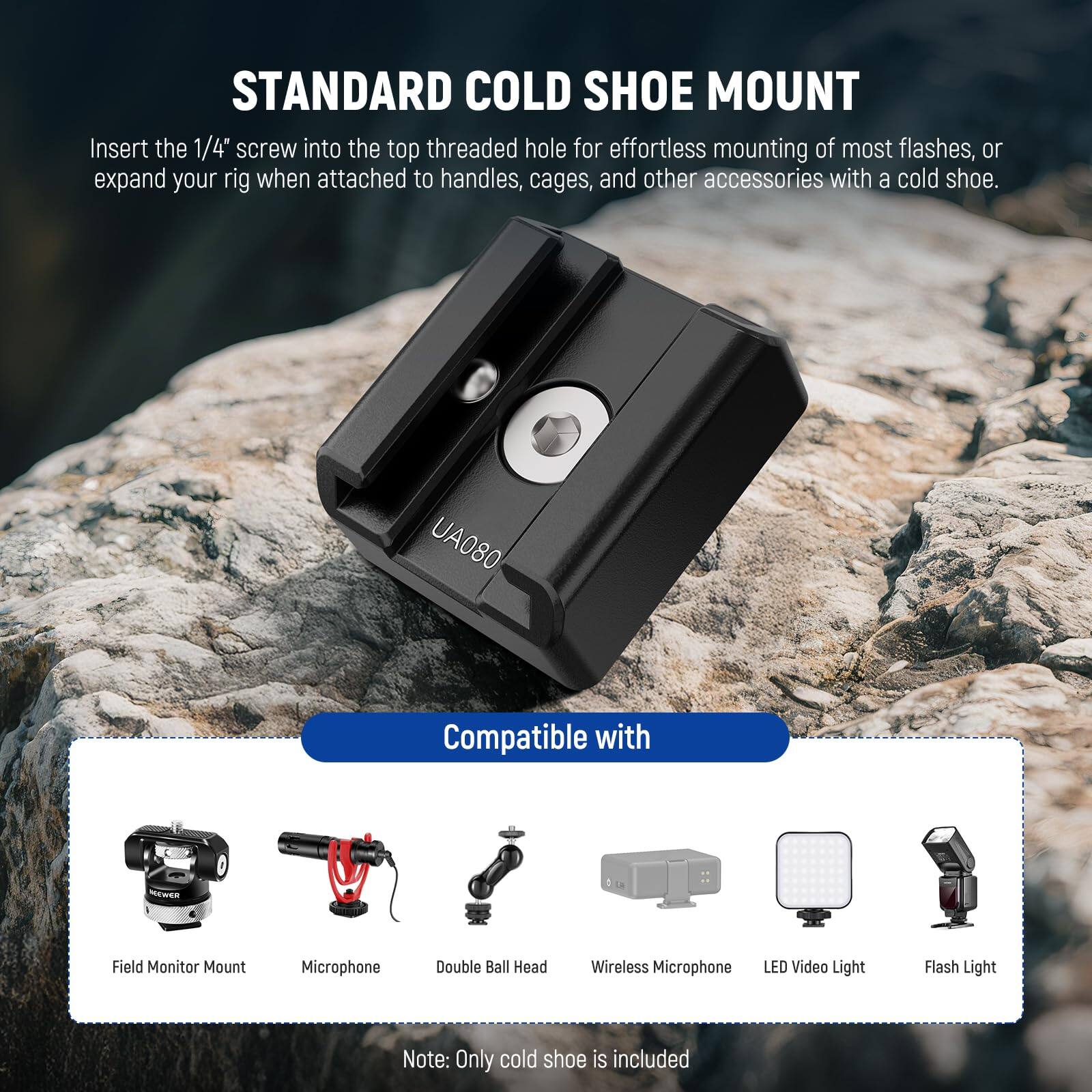 STANDARD COLD SHOE MOUNT

Insert the 1/4" screw into the top threaded hole for effortless mounting of most flashes, or expand your rig when attached to handles, cages, and other accessories with a cold shoe.

UA080

Compatible with

- Field Monitor Mount
- Microphone
- Double Ball Head
- Wireless Microphone
- LED Video Light
- Flash Light

Note: Only cold shoe is included