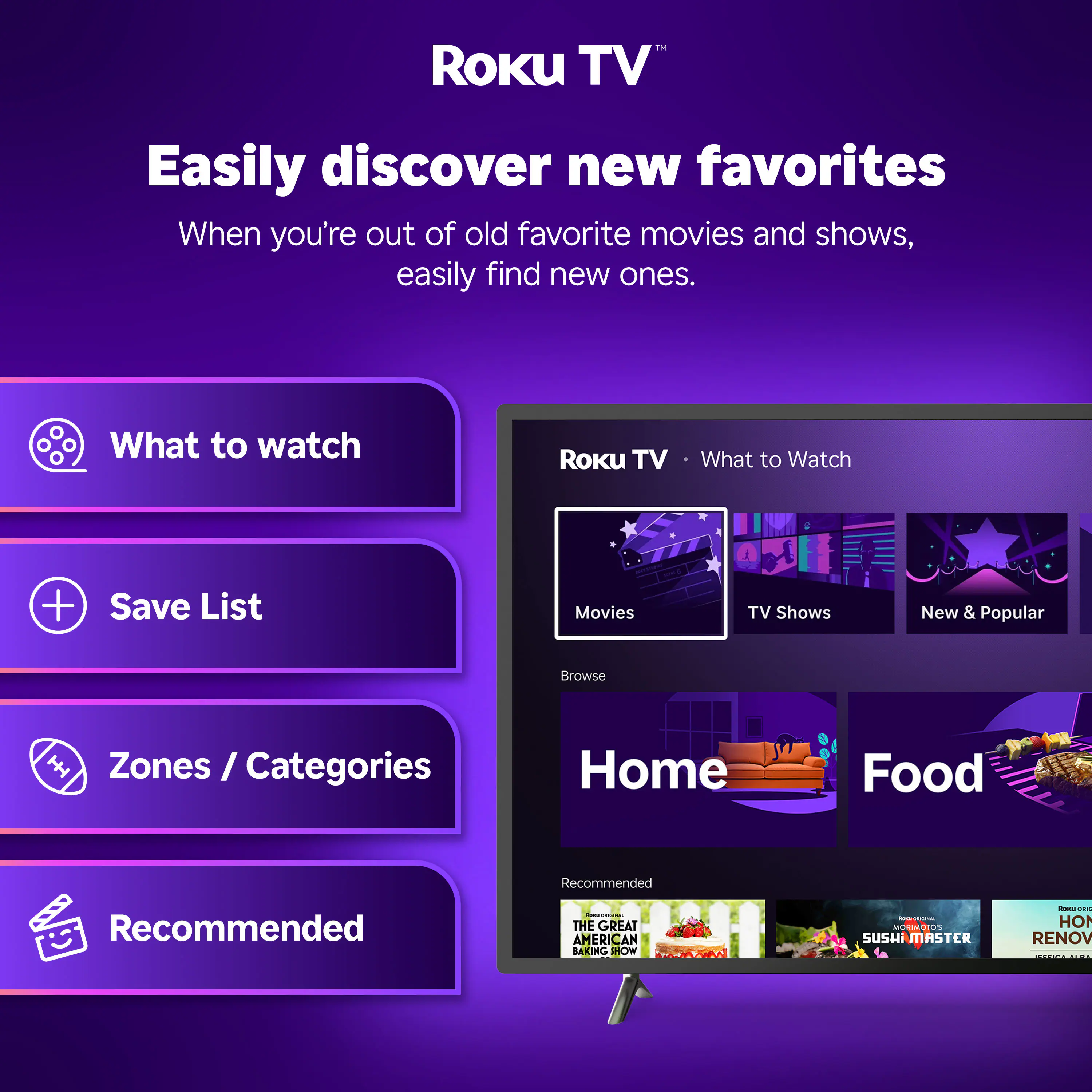 Roku TV™

Easily discover new favorites

When you're out of old favorite movies and shows, easily find new ones.

What to watch
Save List
Zones / Categories
Recommended

Roku TV • What to Watch

Movies
TV Shows
New & Popular

Browse

Home
Food

Recommended

THE GREAT AMERICAN BAKING SHOW
SUSHI MASTER
HOME RENOV