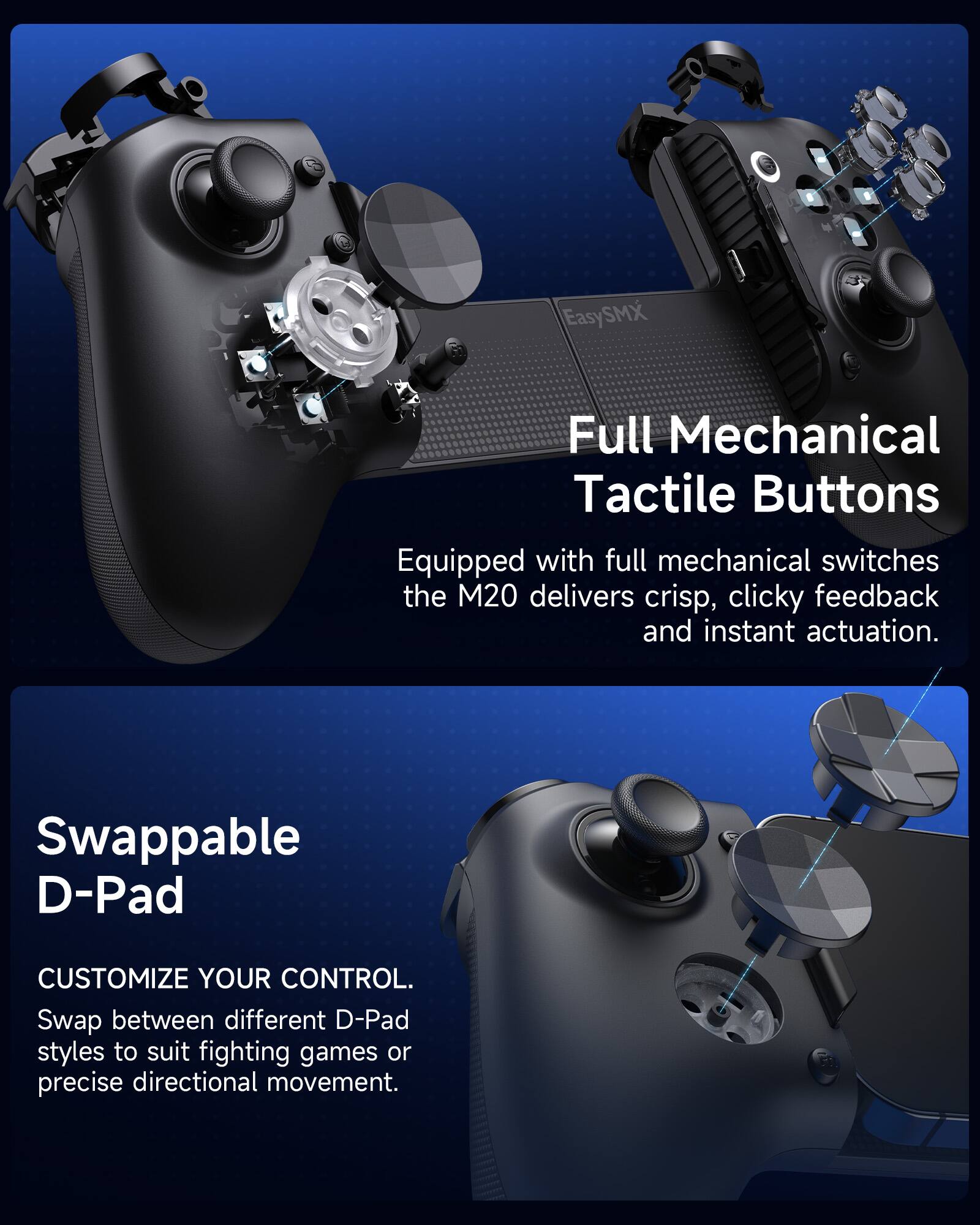 EasySMX

Full Mechanical Tactile Buttons
Equipped with full mechanical switches, the M20 delivers crisp, clicky feedback and instant actuation.

Swappable D-Pad
CUSTOMIZE YOUR CONTROL. Swap between different D-Pad styles to suit fighting games or precise directional movement.