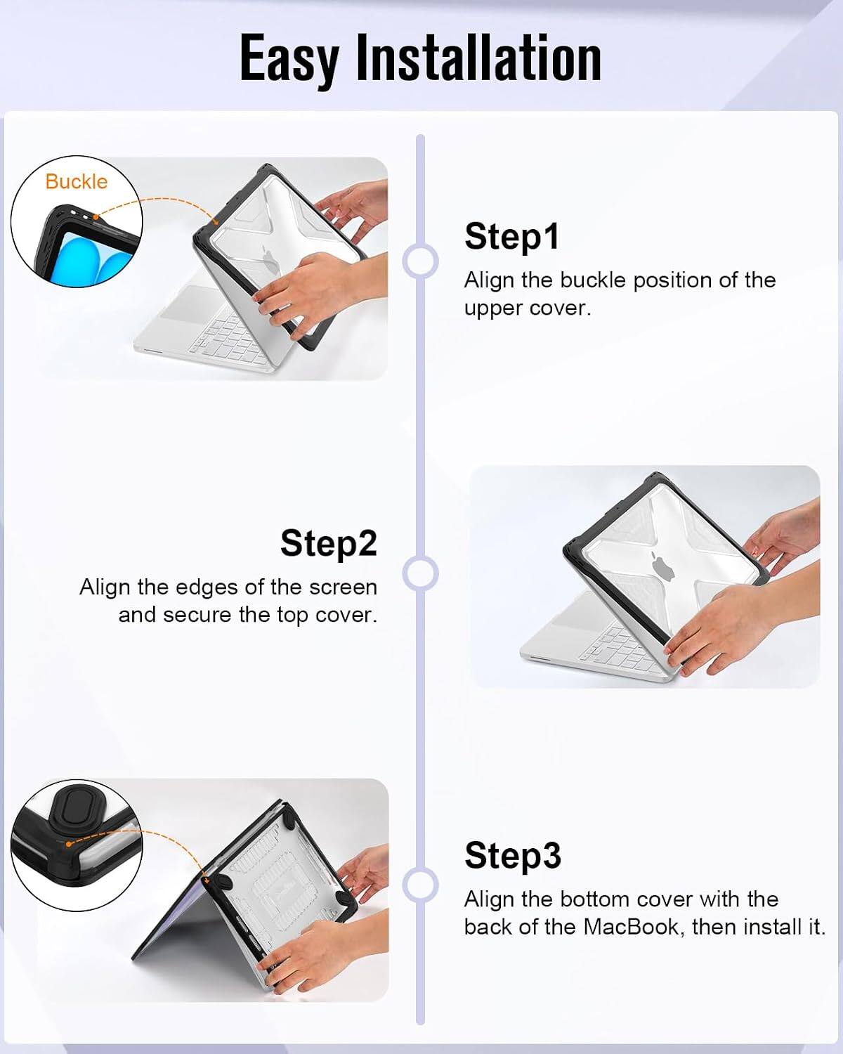 Easy Installation

Step1: Align the buckle position of the upper cover.

Step2: Align the edges of the screen and secure the top cover.

Step3: Align the bottom cover with the back of the MacBook, then install it.