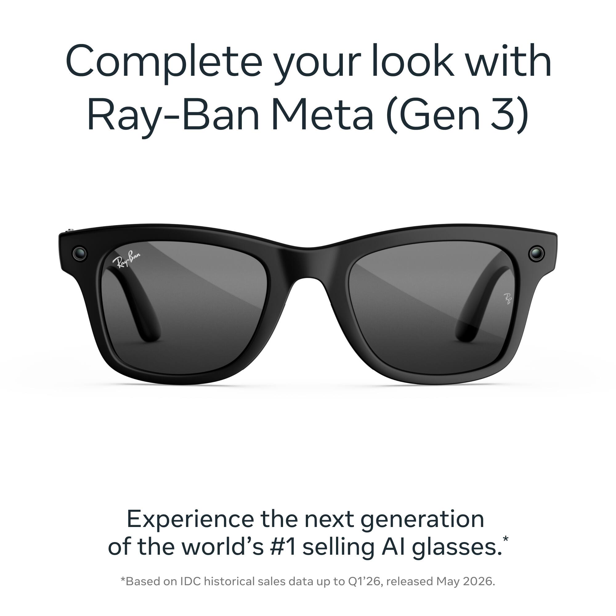 Complete your look with Ray-Ban Meta (Gen 3)

Ray-Ban

Experience the next generation of the world's #1 selling AI glasses. *Based on IDC historical sales data up to Q1'26, released May 2026.