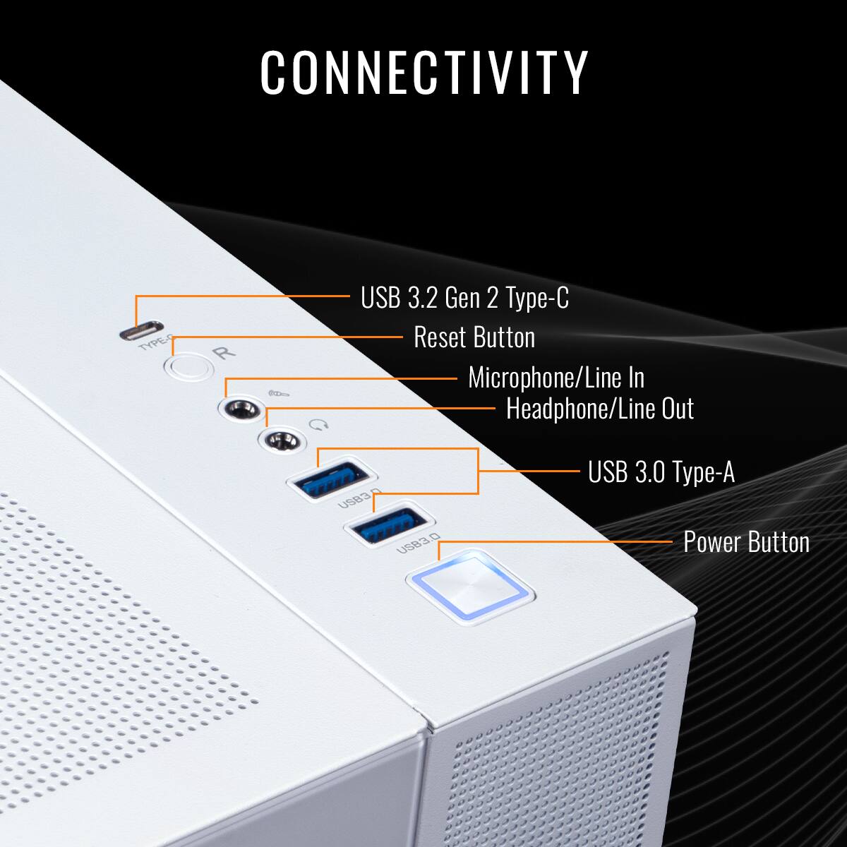 CONNECTIVITY

USB 3.2 Gen 2 Type-C
Reset Button
Microphone/Line In
Headphone/Line Out
USB 3.0 Type-A
Power Button