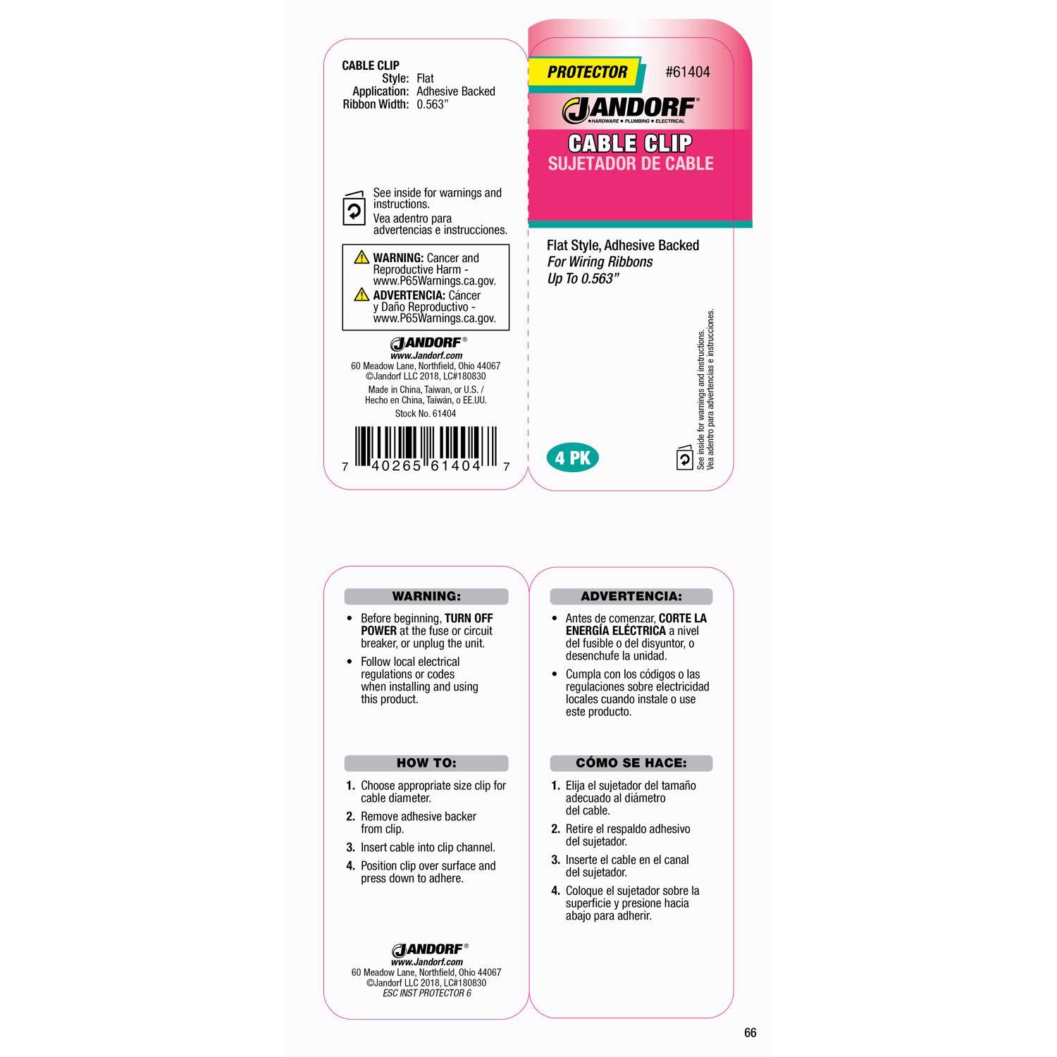 **CABLE CLIP**  
Style: Flat  
Application: Adhesive Backed  
Ribbon Width: 0.563"  

PROTECTOR #61  
JANDORF | CABLE CLIP SUJETADOR DE CABLE  

See inside for warnings and instructions.  
Vea adentro para advertencias e instrucciones.  

WARNING: Cancer and Reproductive Harm  
www.P65Warnings.ca.gov  

ADVERTENCIA: Cancer y Daño Reproductivo  
www.P65Warnings.ca.gov  

JANDORF  
60 Meadow Lane Northfield, MN 55057  
Made in China, Taiwan, U.S.A.  
Stock No. 61404  

Flat Style, Adhesive Backed  
For Wiring Ribbons Up To 0.563"  

4 PK  

---

**WARNING:**  
- Before beginning, TURN OFF POWER at the fuse or circuit breaker, or unplug the unit.  
- Follow local electrical regulations or codes when installing and using this product.  

**ADVERTENCIA:**  
- Antes de comenzar, CORTE LA ENERGÍA ELÉCTRICA a nivel del fusible o disy