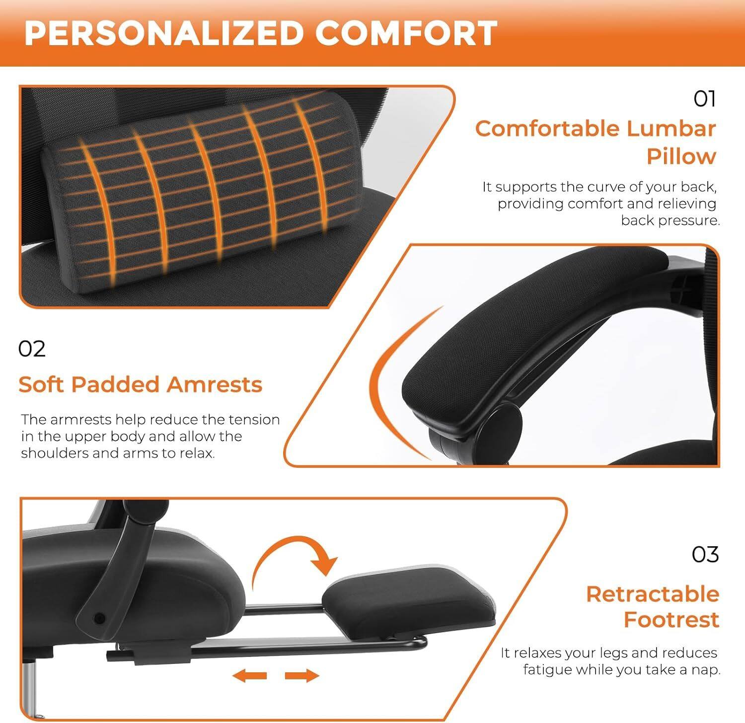 PERSONALIZED COMFORT

01 Comfortable Lumbar Pillow
It supports the curve of your back, providing comfort and relieving back pressure.

02 Soft Padded Armrests
The armrests help reduce the tension in the upper body and allow the shoulders and arms to relax.

03 Retractable Footrest
It relaxes your legs and reduces fatigue while you take a nap.