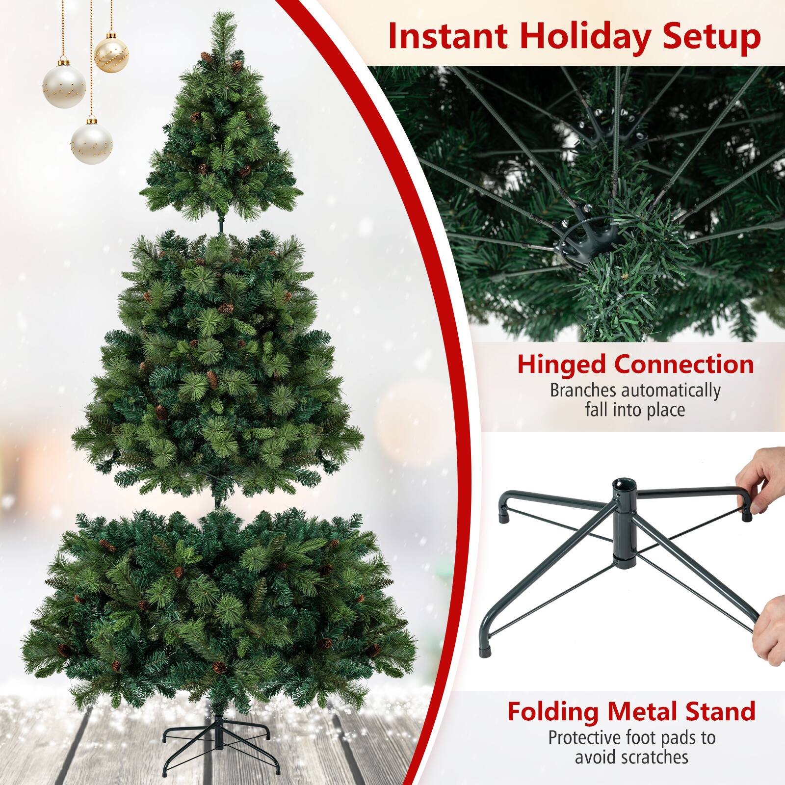 Instant Holiday Setup

Hinged Connection
Branches automatically fall into place

Folding Metal Stand
Protective foot pads to avoid scratches