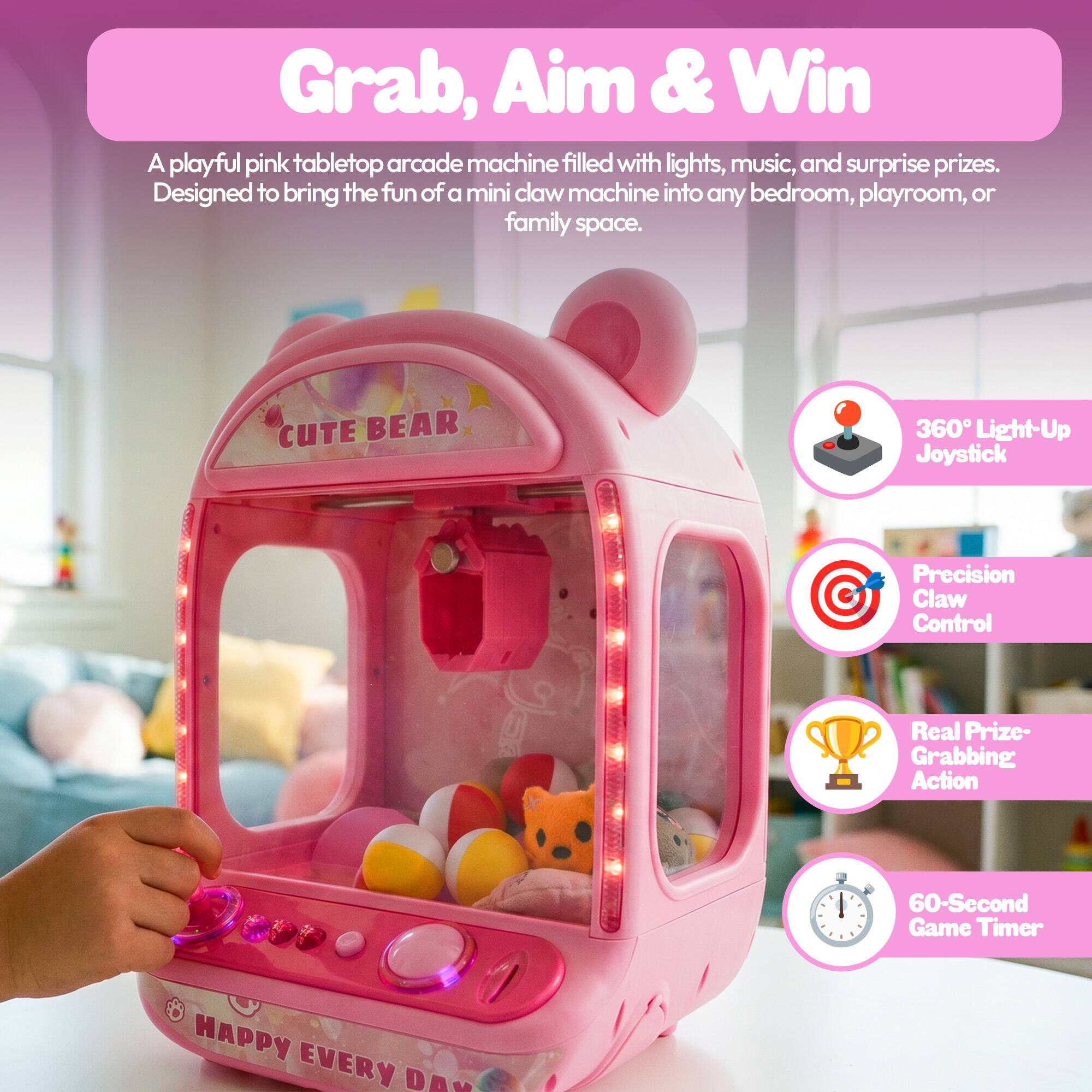 Grab, Aim & Win

A playful pink tabletop arcade machine filled with lights, music, and surprise prizes. Designed to bring the fun of a mini claw machine into any bedroom, playroom, or family space.

CUTE BEAR

360° Light-Up Joystick

Precision Claw Control

Real Prize-Grabbing Action

60-Second Game Timer

HAPPY EVERY DAY