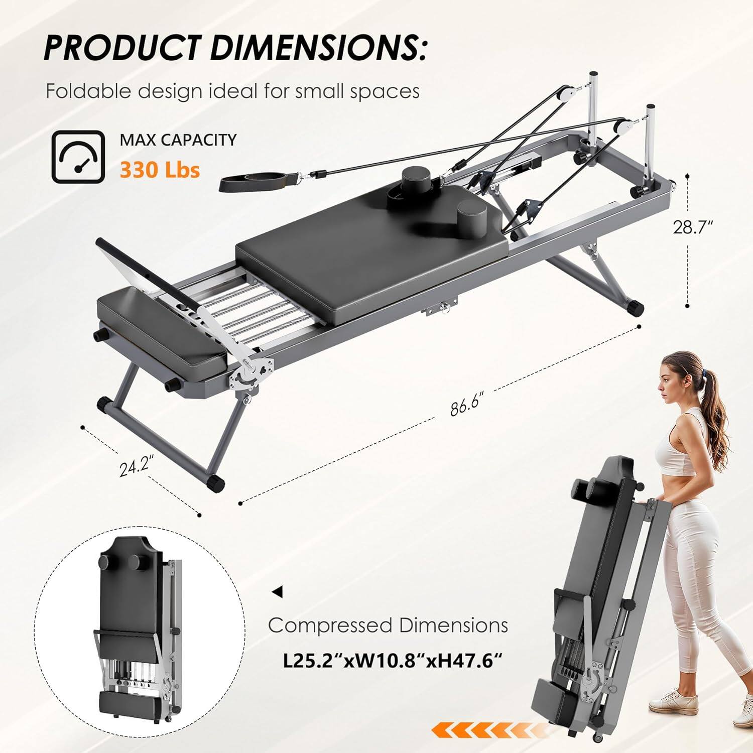 PRODUCT DIMENSIONS:  
Foldable design ideal for small spaces  

MAX CAPACITY  
330 Lbs  

28.7"  
86.6"  
24.2"  

Compressed Dimensions  
L25.2" x W10.8" x H47.6"
