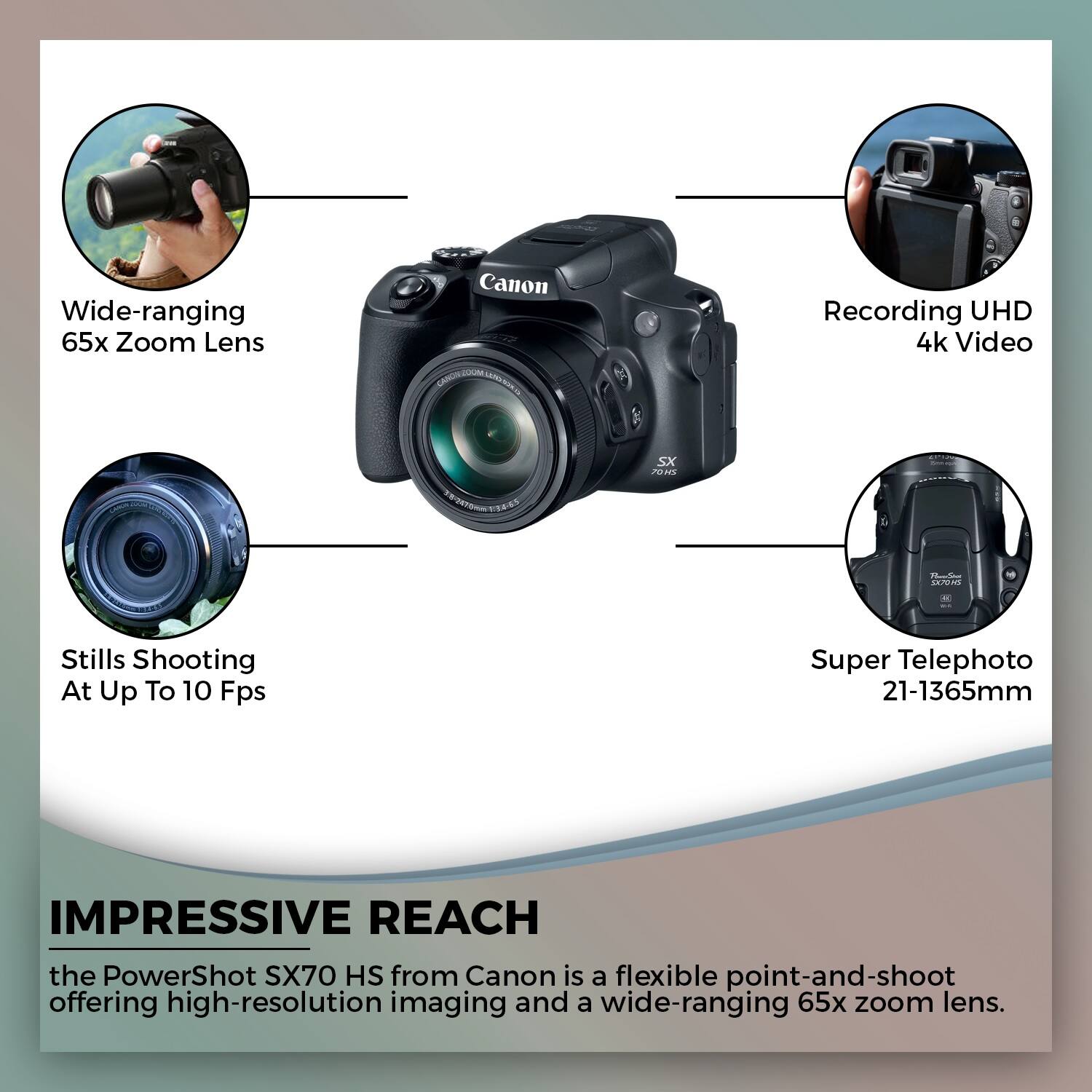 Wide-ranging 65x Zoom Lens  
Canon Recording UHD 4k Video SX 2In - adidad  
Stills Shooting At Up To 10 Fps  
Super Telephoto 21-1365mm  

IMPRESSIVE REACH  
the PowerShot SX70 HS from Canon is a flexible point-and-shoot offering high-resolution imaging and a wide-ranging 65x zoom lens.