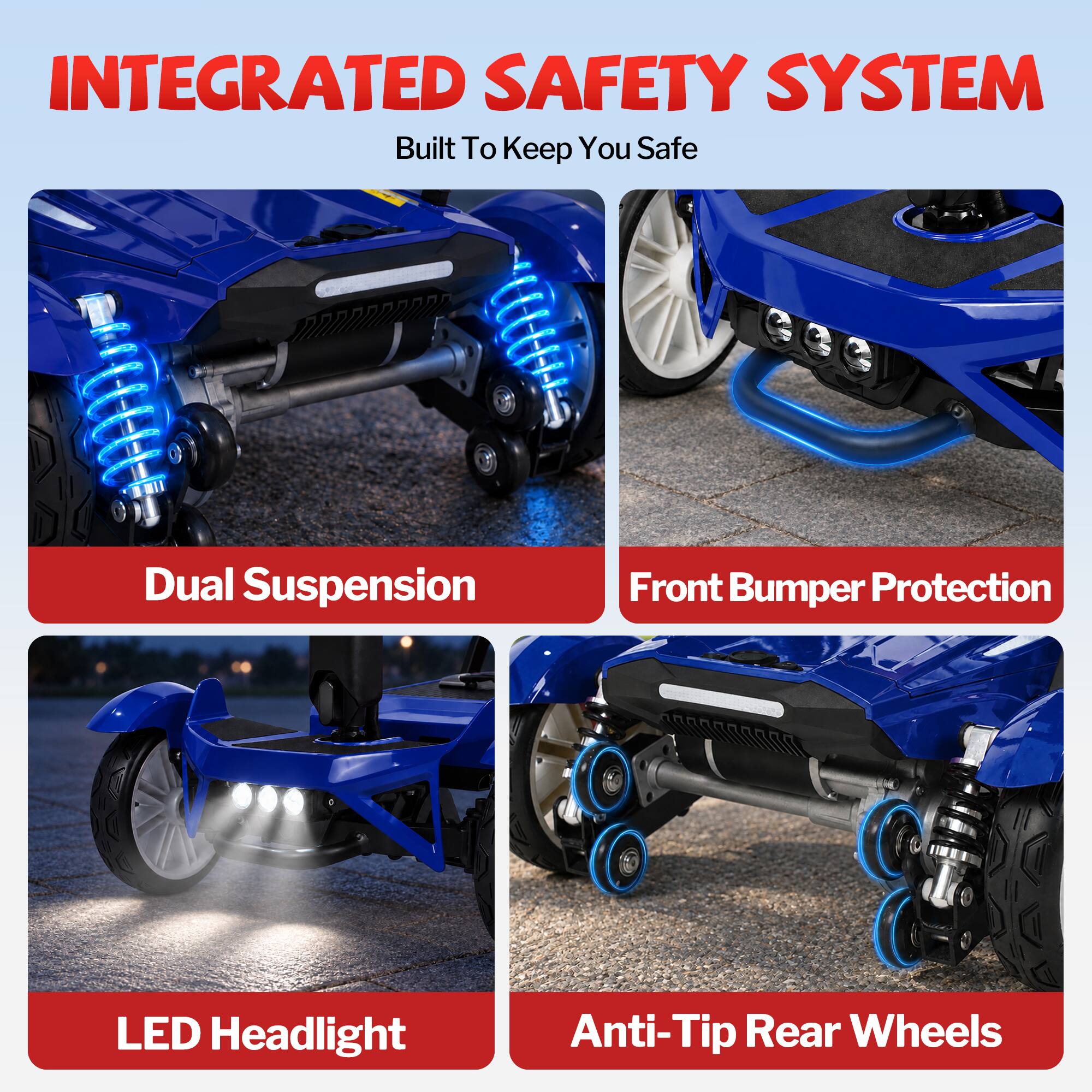 INTEGRATED SAFETY SYSTEM  
Built To Keep You Safe  

- Dual Suspension  
- Front Bumper Protection  
- LED Headlight  
- Anti-Tip Rear Wheels