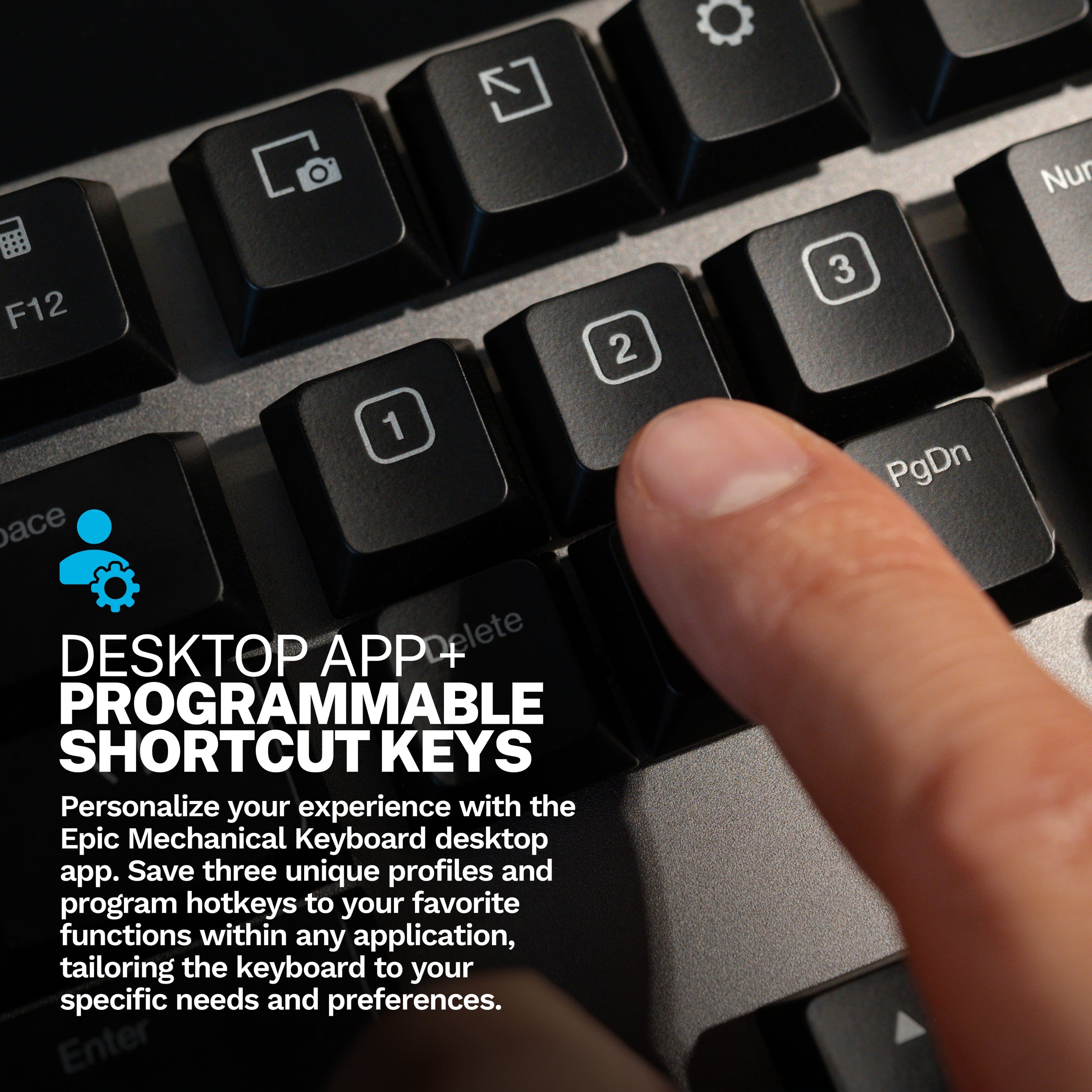 Nur F12 2 3 1 ace DESKTOP APP Delete PROGRAMMABLE SHORTCUT KEYS Personalize your experience with the Epic Mechanical Keyboard desktop app. Save three unique profiles and program hotkeys to your favorite functions within any application, tailoring the keyboard to your specific needs and preferences. Enter PgDn.