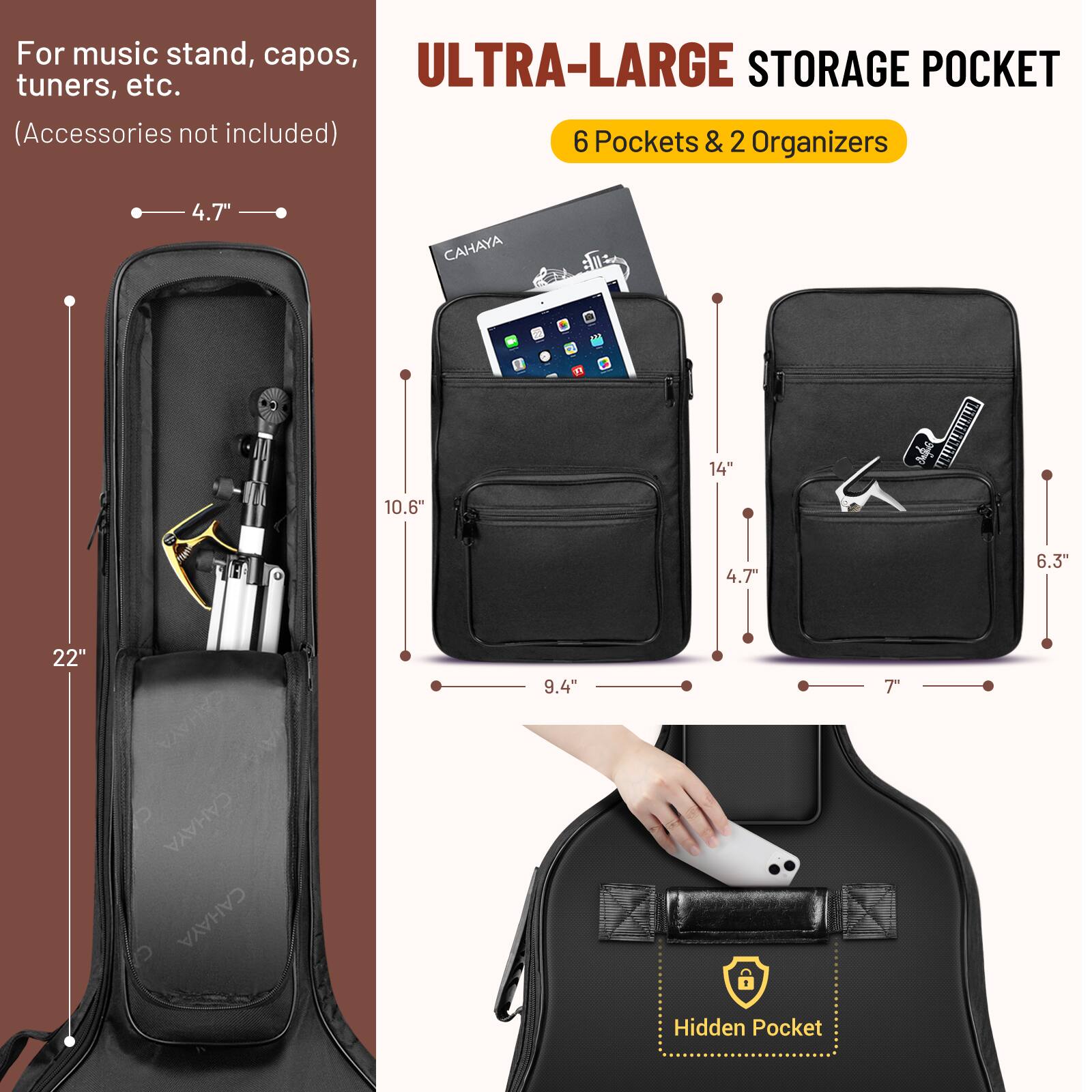 For music stand, capos, tuners, etc.  
(Accessories not included)  

ULTRA-LARGE STORAGE POCKET  
6 Pockets & 2 Organizers  

- 4.7"  
- 10.6"  
- 22"  
- 14"  
- 4.7"  
- 6.3"  
- 9.4"  
- 7"  

Hidden Pocket