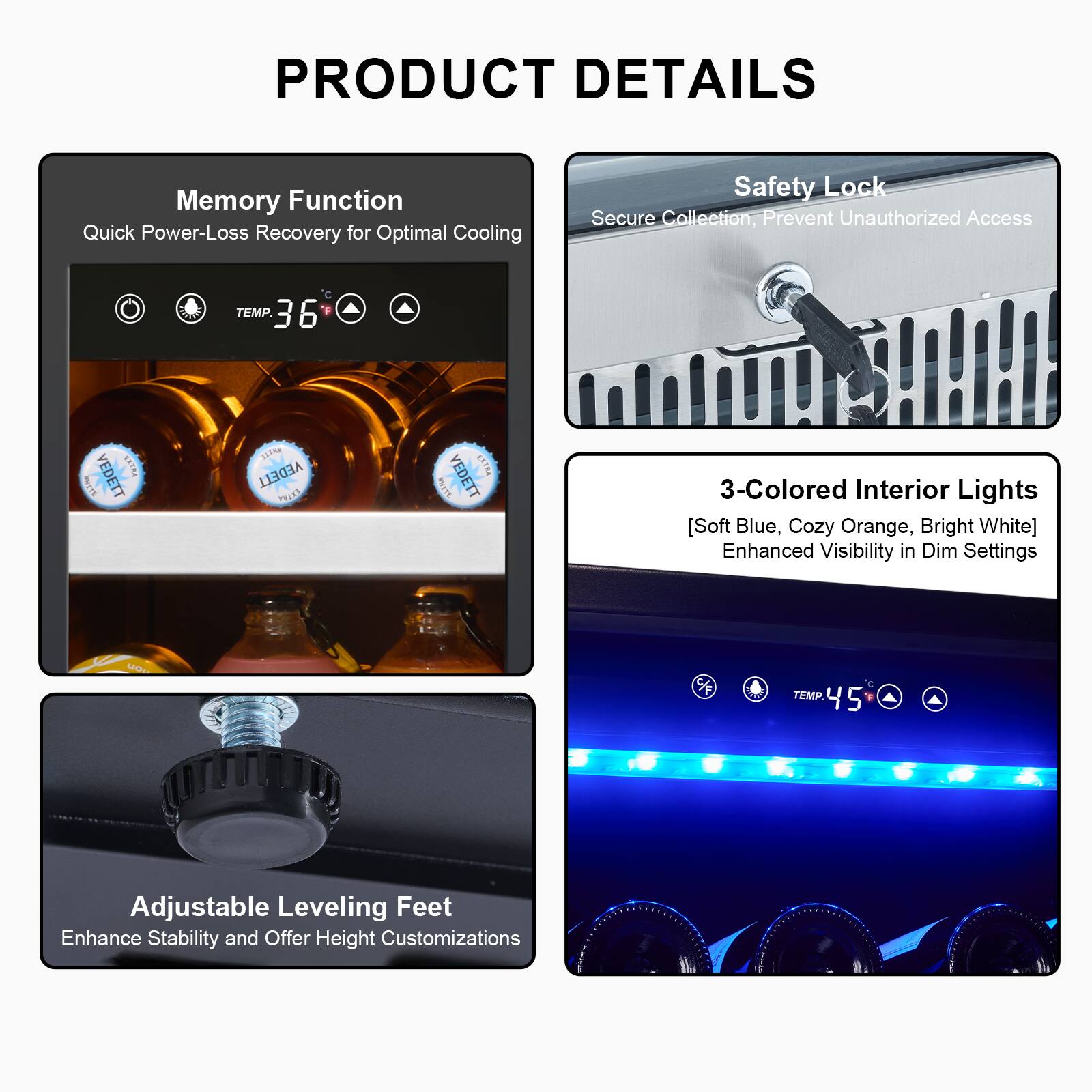 PRODUCT DETAILS

- Memory Function
  - Quick Power-Loss Recovery for Optimal Cooling

- Safety Lock
  - Secure Collection, Prevent Unauthorized Access

- 3-Colored Interior Lights
  - [Soft Blue, Cozy Orange, Bright White]
  - Enhanced Visibility in Dim Settings

- Adjustable Leveling Feet
  - Enhance Stability and Offer Height Customizations