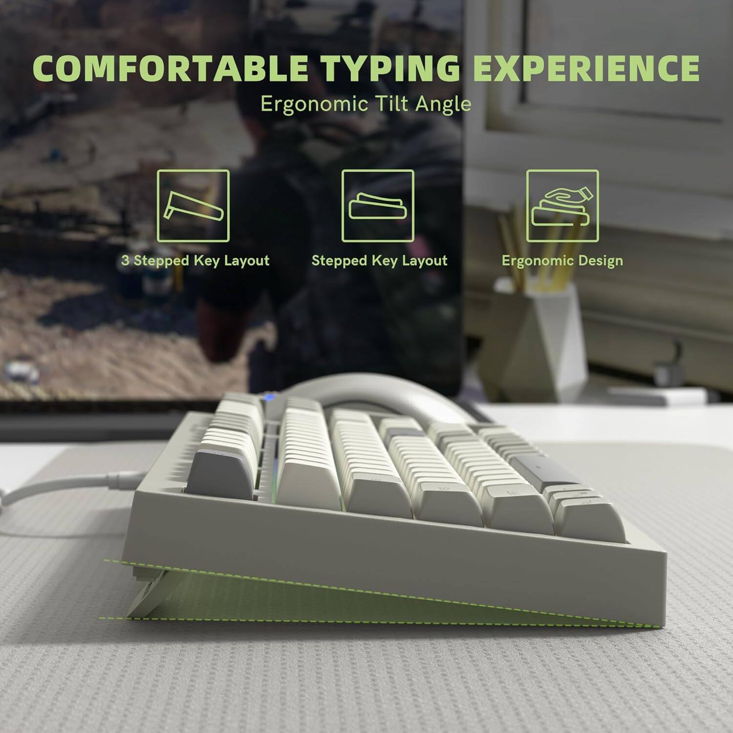 COMFORTABLE TYPING EXPERIENCE  
Ergonomic Tilt Angle  
3 Stepped Key Layout  
Stepped Key Layout  
Ergonomic Design