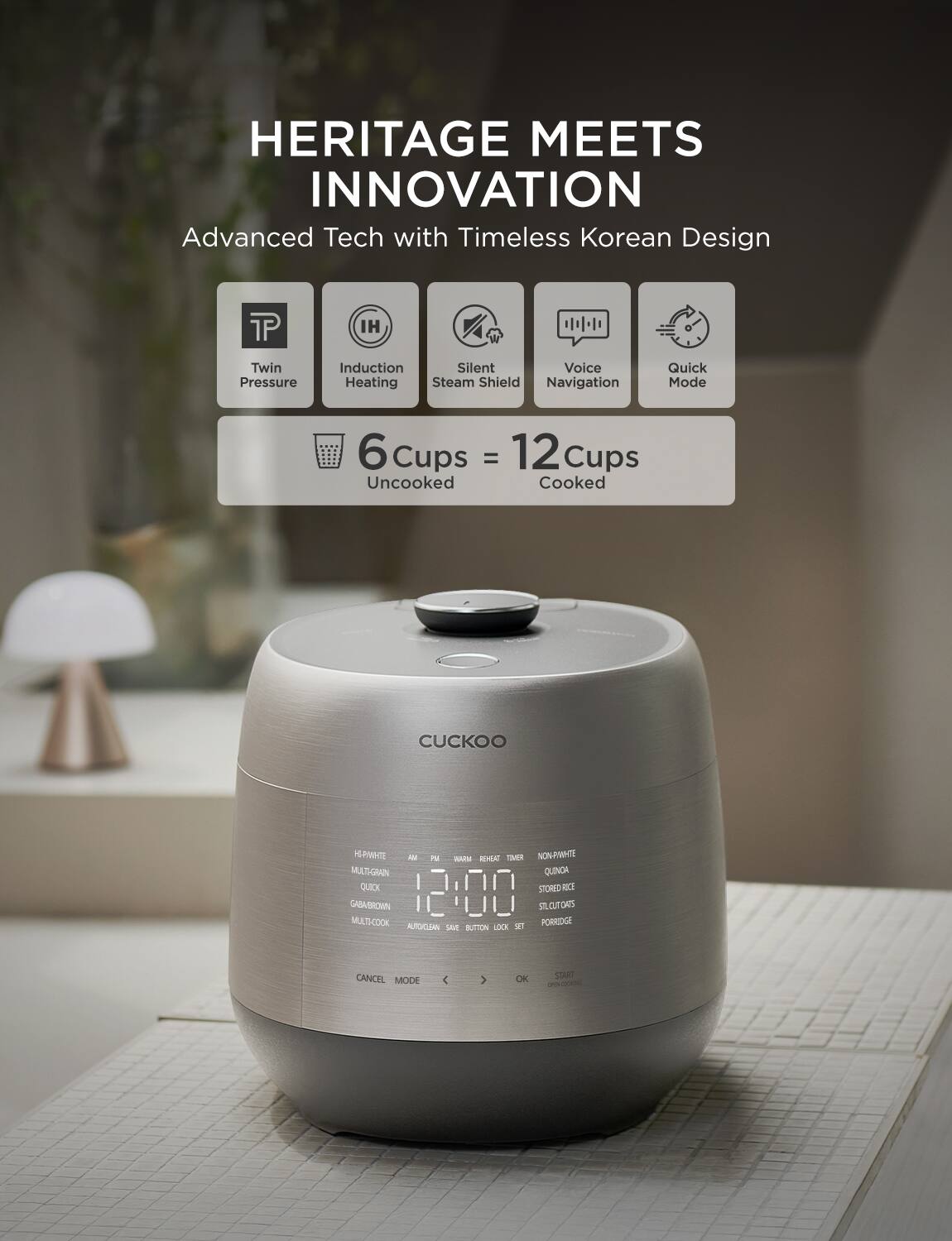 HERITAGE MEETS INNOVATION  
Advanced Tech with Timeless Korean Design

- Twin Pressure
- Induction Heating
- Steam Shield
- Voice Navigation
- Quick Mode

6 Cups Uncooked = 12 Cups Cooked

CUCKOO

Features:
- HI-PRESSURE
- MULTI-GRAIN
- QUICK
- GABABROWN
- MULTI-COOK
- AUTOGRAIN SAVE
- REHEAT TIMER
- NON-RWHTE
- QUINCA
- STORED RICE
- SILLOUTS
- PORRIDGE

Buttons:
- CANCEL
- MODE
- OK
- START

Time Display: 12:00