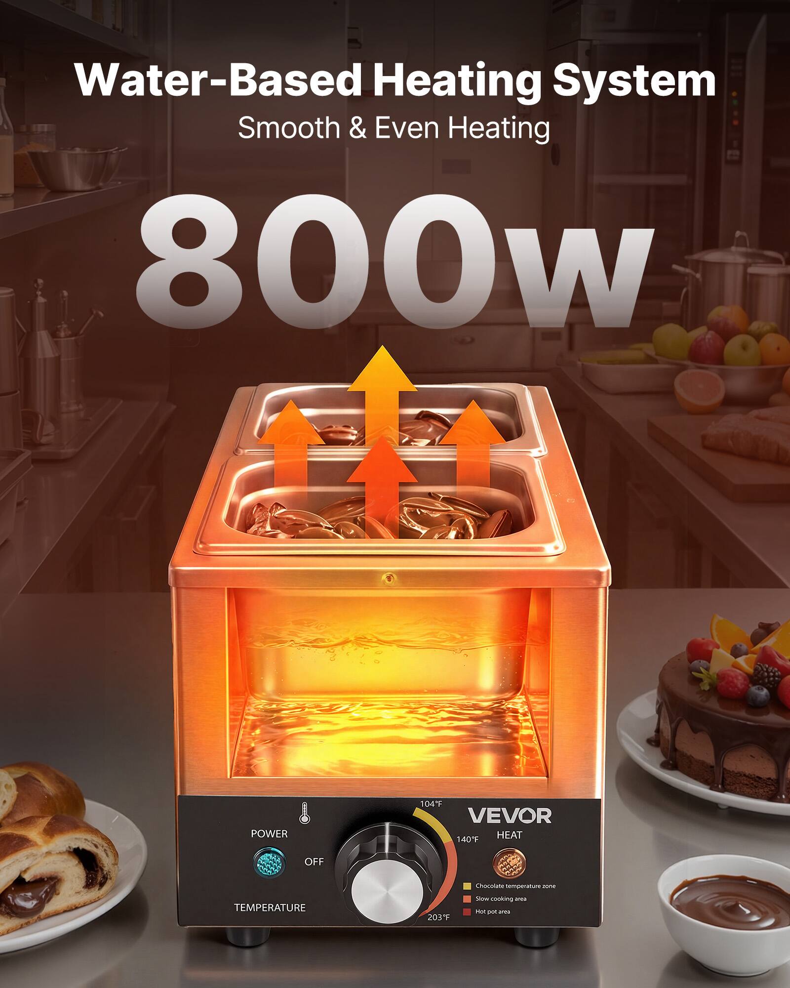 Water-Based Heating System  
Smooth & Even Heating  
800W  

POWER  
104°F VEVOR HEAT 140°F  
OFF  

TEMPERATURE  
Chocolate temperature zone  
Slow cooking area  
MAX 203°F