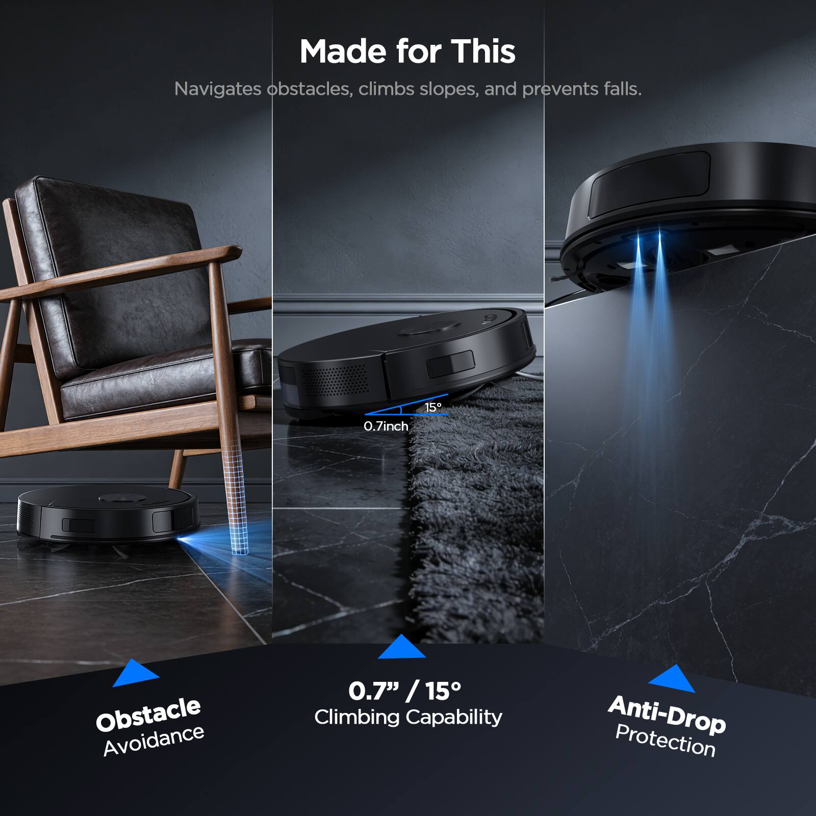 Made for This  
Navigates obstacles, climbs slopes, and prevents falls.

- Obstacle Avoidance  
  0.7" / 15°

- Climbing Capability  
  0.7" / 15°

- Anti-Drop Protection