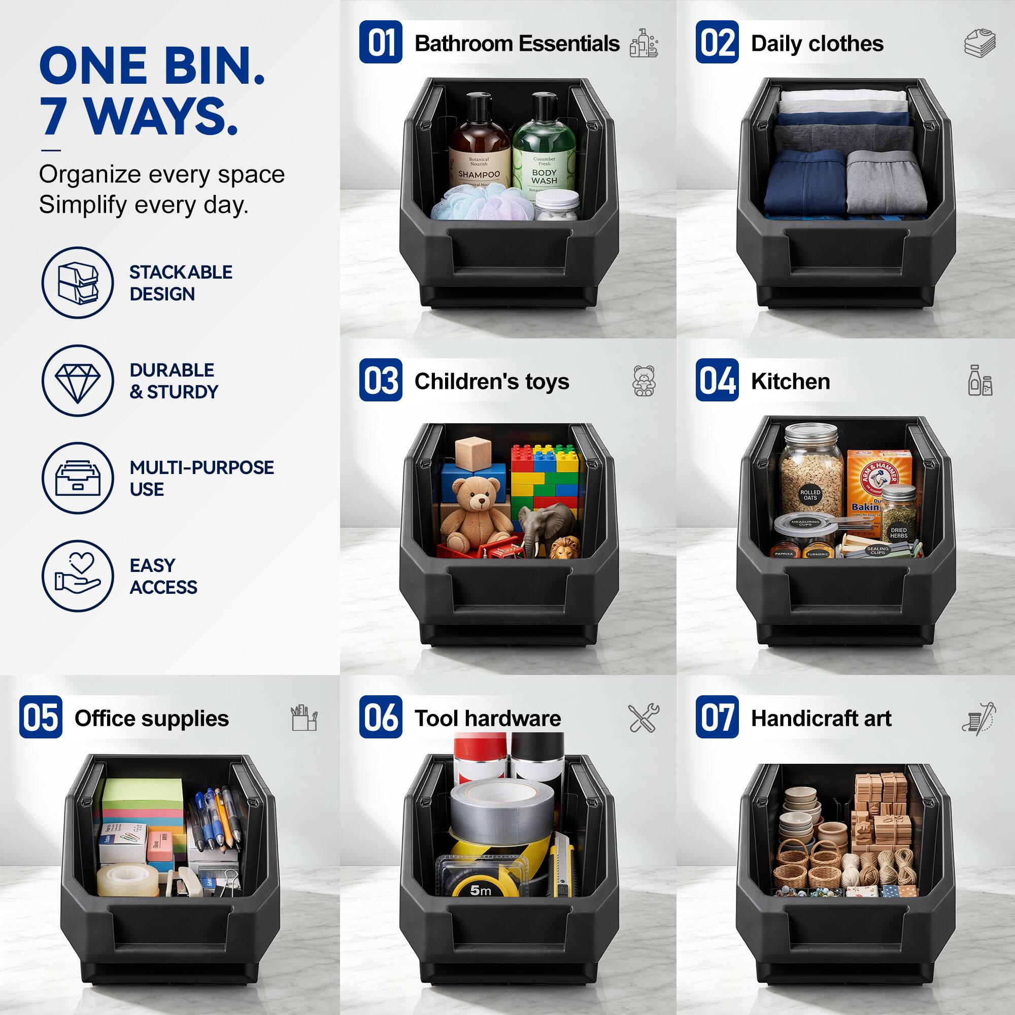ONE BIN. 7 WAYS.  
Organize every space Simplify every day.  

01 Bathroom Essentials  
02 Daily clothes  
03 Children's toys  
04 Kitchen  
05 Office supplies  
06 Tool hardware  
07 Handicraft art  

STACKABLE DESIGN  
DURABLE & STURDY  
MULTI-PURPOSE USE  
EASY ACCESS