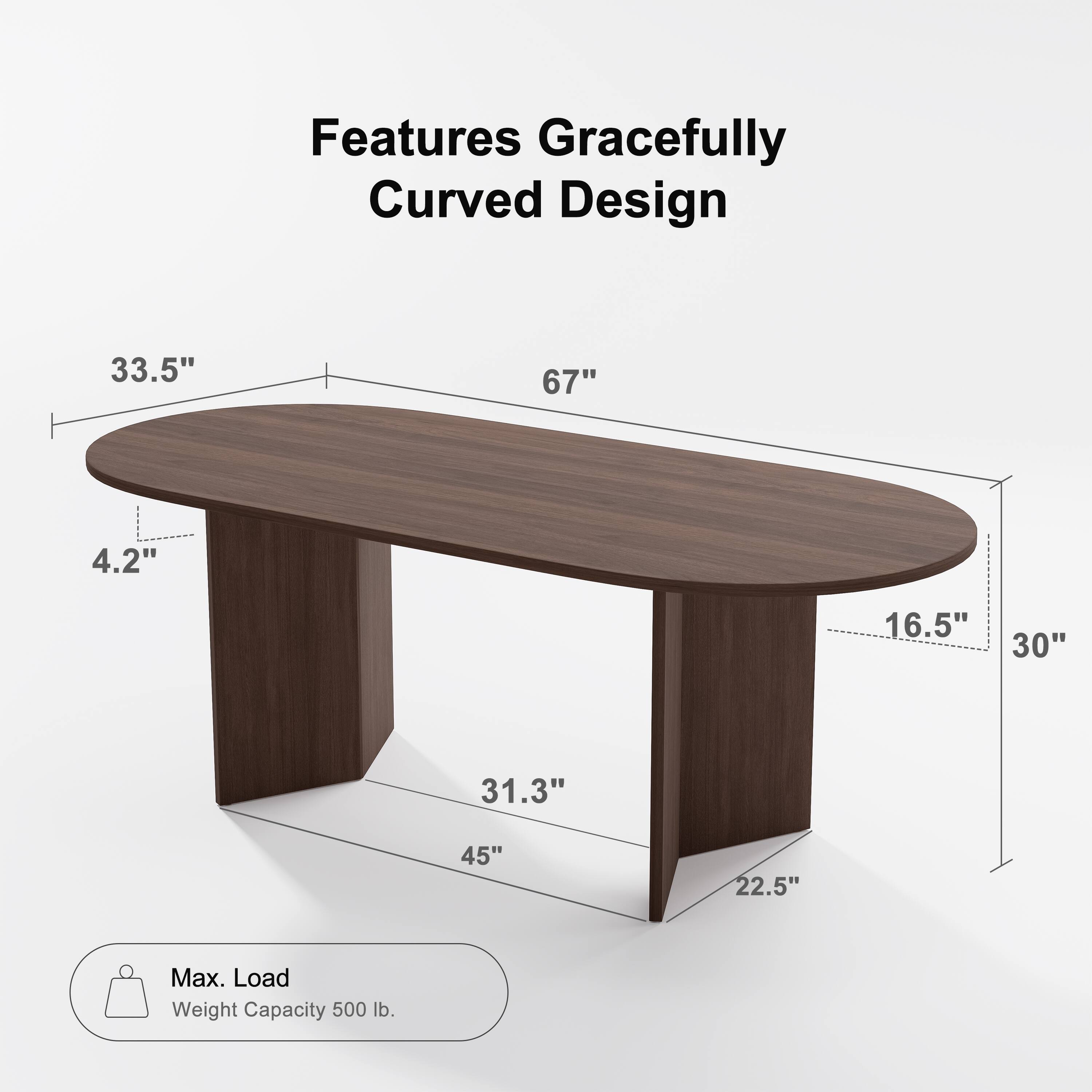 Features Gracefully Curved Design

- Length: 67"
- Width: 33.5"
- Depth: 30"
- Height: 4.2"
- Leg Width: 16.5"
- Leg Height: 22.5"
- Base Width: 45"
- Base Depth: 31.3"

Max. Load Weight Capacity: 500 lb.