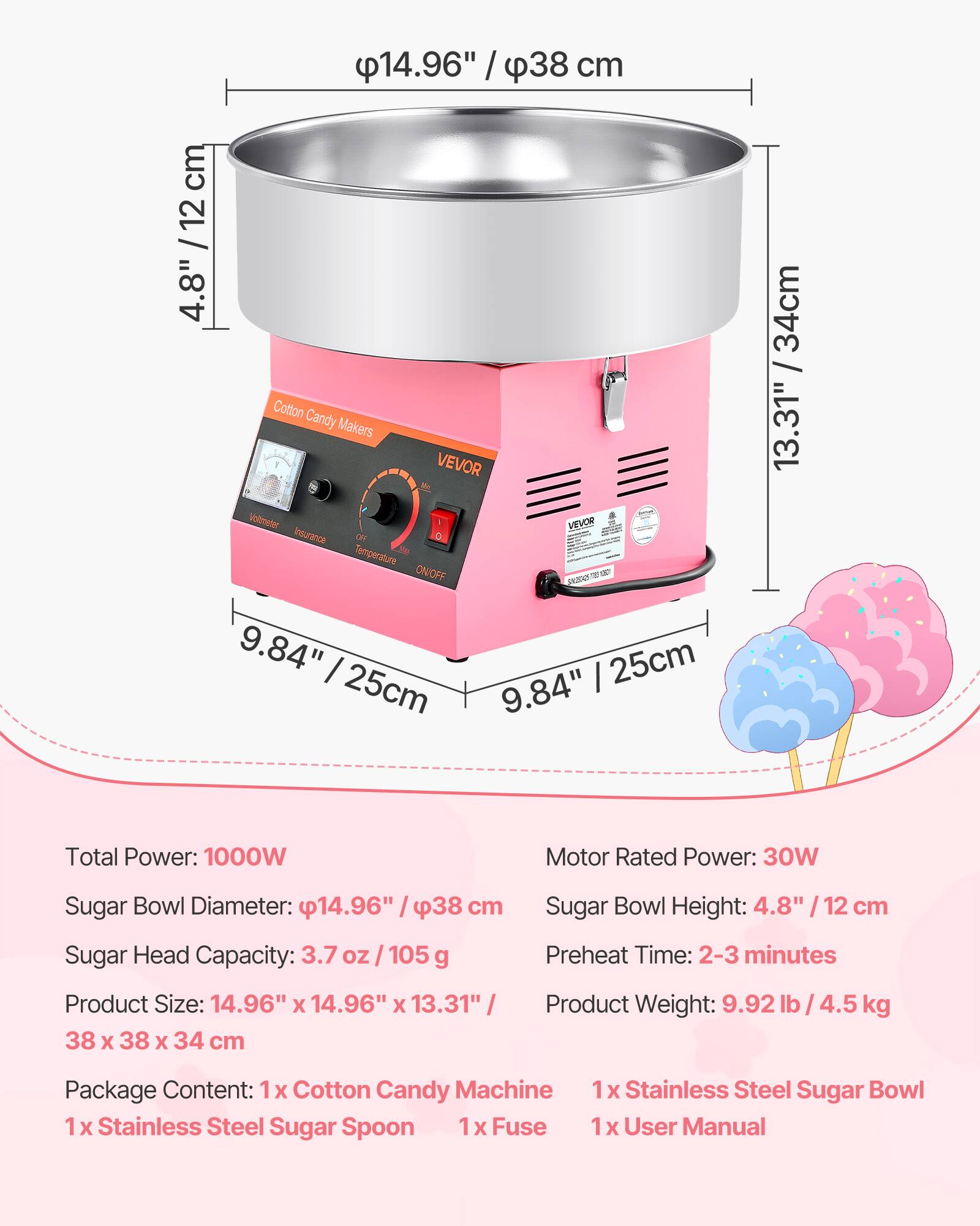 14.96" / 38 cm  
4.8" / 12 cm  
9.84" / 25 cm  
13.31" / 34 cm  

Total Power: 1000W  
Motor Rated Power: 30W  
Sugar Bowl Diameter: 14.96" / 38 cm  
Sugar Head Capacity: 3.7 oz / 105 g  
Product Size: 14.96" x 14.96" x 13.31" / 38 x 38 x 34 cm  
Sugar Bowl Height: 4.8" / 12 cm  
Preheat Time: 2-3 minutes  
Product Weight: 9.92 lb / 4.5 kg  

Package Content:  
1x Cotton Candy Machine  
1x Stainless Steel Sugar Bowl  
1x Stainless Steel Sugar Spoon  
1x Fuse  
1x User Manual