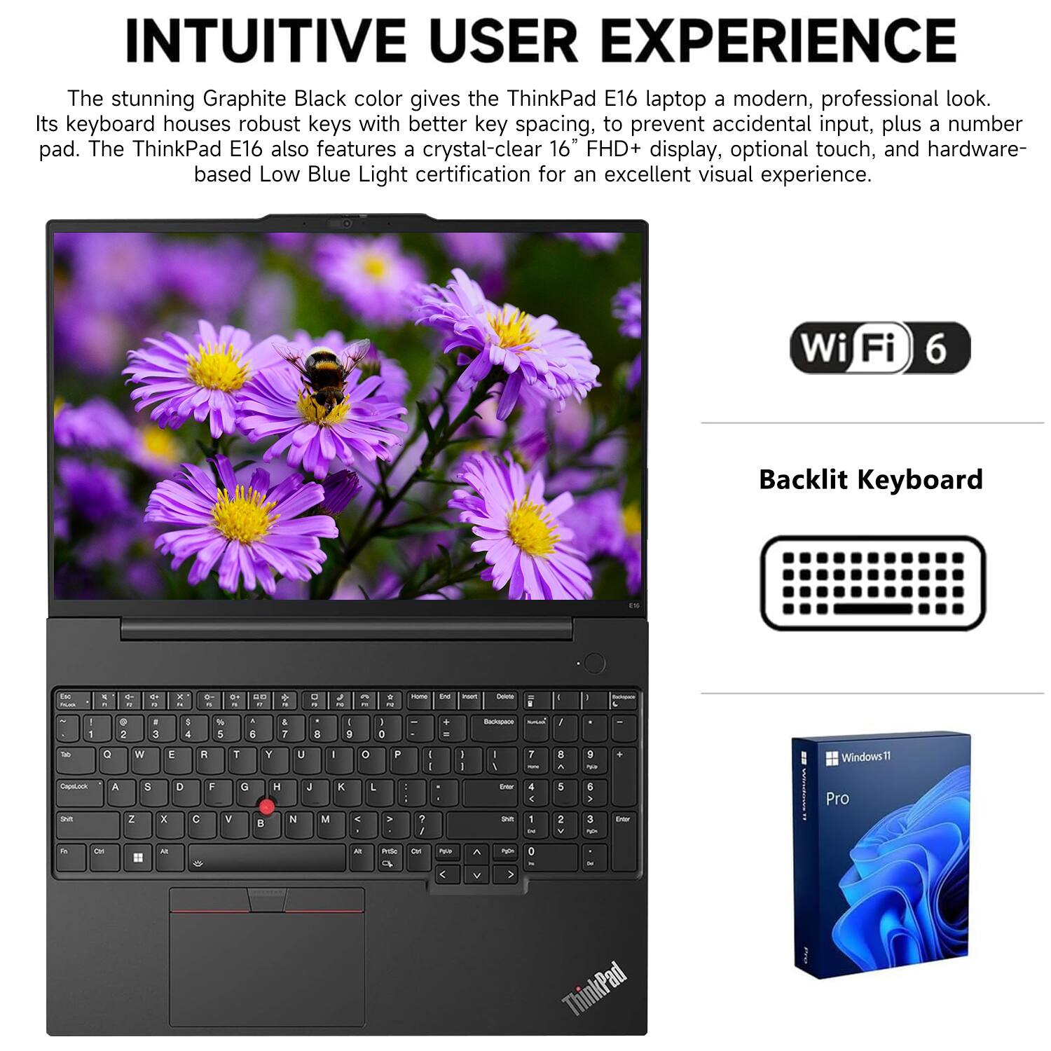 INTUITIVE USER EXPERIENCE

The stunning Graphite Black color gives the ThinkPad E16 laptop a modern, professional look. Its keyboard houses robust keys with better key spacing, to prevent accidental input, plus a number pad. The ThinkPad E16 also features a crystal-clear 16" FHD+ display, optional touch, and hardware-based Low Blue Light certification for an excellent visual experience.

Wi-Fi 6

Backlit Keyboard

Windows 11 Pro