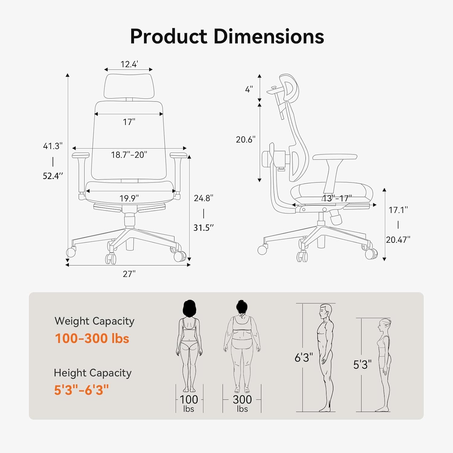 Product Dimensions  
12.4" x 4" x 17" x 41.3" x 52.4" x 18.7"-20" x 19.9" x 24.8" x 31.5" x 13-17" x 17.1" x 20.47" x 27"  

Weight Capacity  
100-300 lbs  

Height Capacity  
5'3"-6'3"
