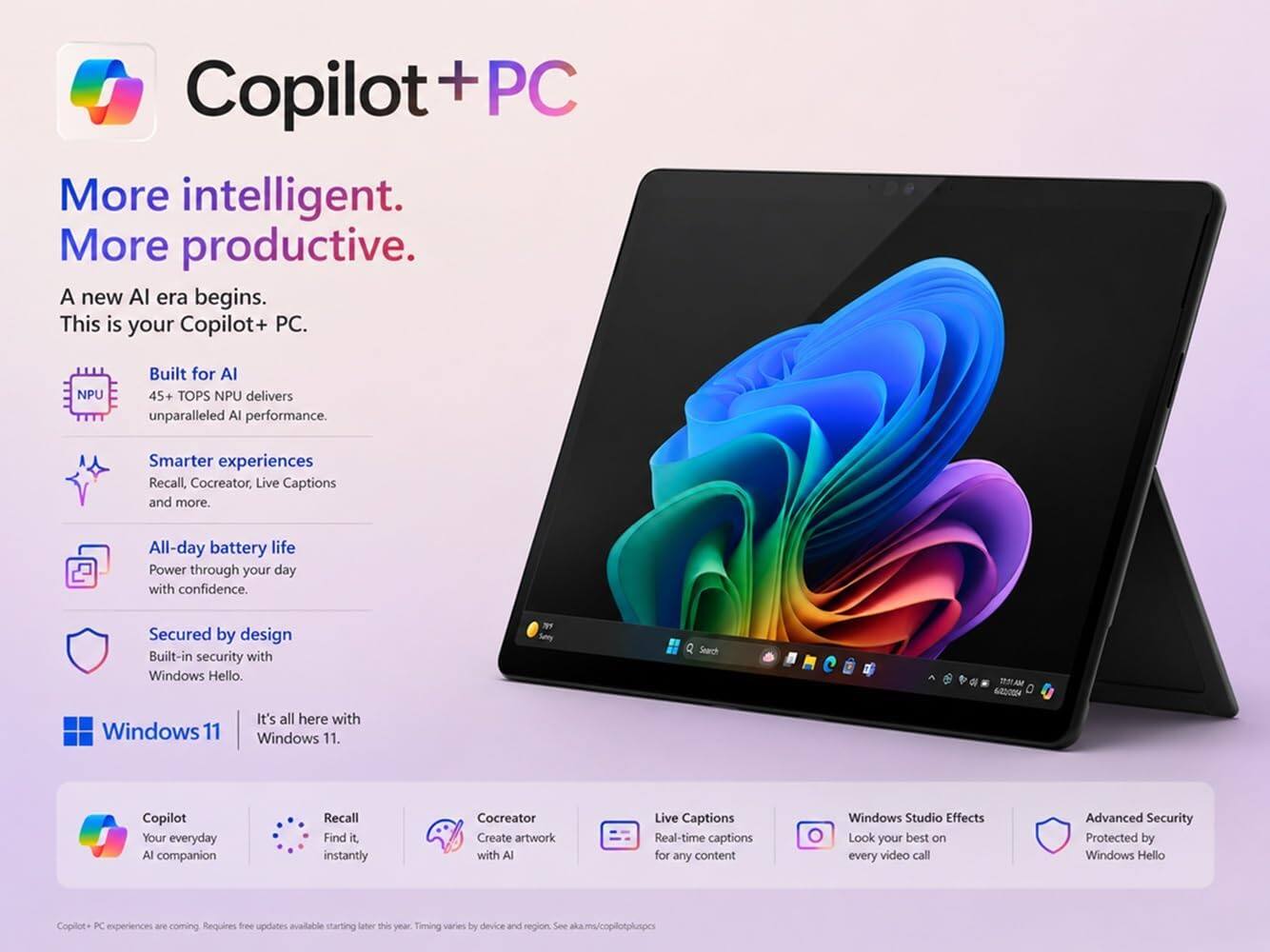 Copilot + PC

More intelligent. More productive.

A new AI era begins. This is your Copilot+ PC.

Built for AI
45+ TOPS NPU delivers unparalleled AI performance.

Smarter experiences
Recall, Cocreator, Live Captions and more.

All-day battery life
Power through your day with confidence.

Secured by design
Built-in security with Windows Hello.

Windows 11
It's all here with Windows 11.

Copilot
Your everyday AI companion

Recall
Find it, instantly

Cocreator
Create artwork with AI

Live Captions
Real-time captions for any content

Windows Studio Effects
Look your best on every video call

Advanced Security
Protected by Windows Hello

Copilot PC experiences are coming. Requires free updates available starting later this year. Timing varies by device and region. See aka.ms/copilotpluspcs