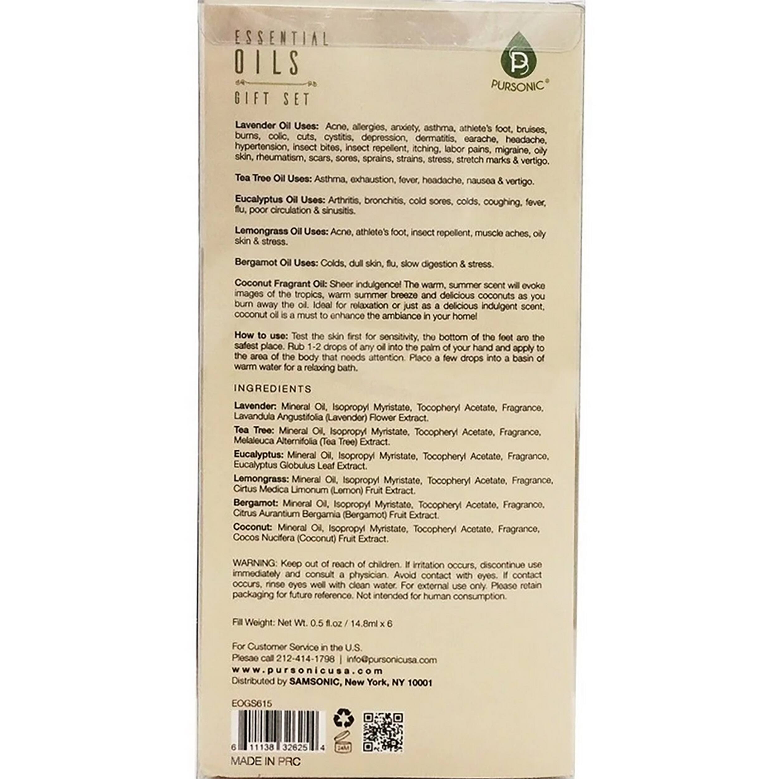 ESSENTIAL OILS GIFT SET

PURSONIC

Lavender Uses: Acne, allergies, arthritis, asthma, athlete's foot, bruises, burns, colic, cystitis, depression, dermatitis, earache, headache, hypertension, insect bites, insect repellent, itching, pains, migraine, rheumatism, scars, sores, sprains, strains, stress, stretch marks, vertigo.

Tea Tree Oil Uses: Asthma, exhaustion, headache, nausea, vertigo.

Eucalyptus Uses: Arthritis, bronchitis, slow digestion, sinusitis, poor circulation, stress.

Lemongrass Uses: Acne, athlete's foot, stress, insect repellent, muscle aches.

Bergamot Uses: Colds, dull skin, stress.

Coconut Fragrant Oil: Sheer indulgence! The warm, summer scent will evoke images of the tropics, warm summer breeze and delicious coconuts as you relax. The oil is ideal for relaxation. Place a few drops into a basin of warm water for a relaxing bath.

INGREDIENTS

Lavender: Mineral Oil, Isopropyl Myristate, Tocopheryl Acetate, Fragrance, Lavandula Angustifolia (Lavender) Flower Extract.

Tea Tree: Mineral Oil, Isopropyl Myristate, Tocopheryl Acetate, Fragrance, Melaleuca Alternifolia (Tea Tree) Leaf Extract.

Eucalyptus: Mineral Oil, Isopropyl Myristate, Tocopheryl Acetate, Fragrance, Eucalyptus Globulus Leaf Extract.

Lemongrass: Mineral Oil, Isopropyl Myristate, Tocopheryl Acetate, Fragrance, Citrus Medica Limon (Lemon) Fruit Extract.

Bergamot: Mineral Oil, Isopropyl Myristate, Tocopheryl Acetate, Fragrance, Citrus Aurantium Bergamia (Bergamot) Fruit Extract.

Coconut: Mineral Oil, Isopropyl Myristate, Tocopheryl Acetate, Fragrance, Cocos Nu