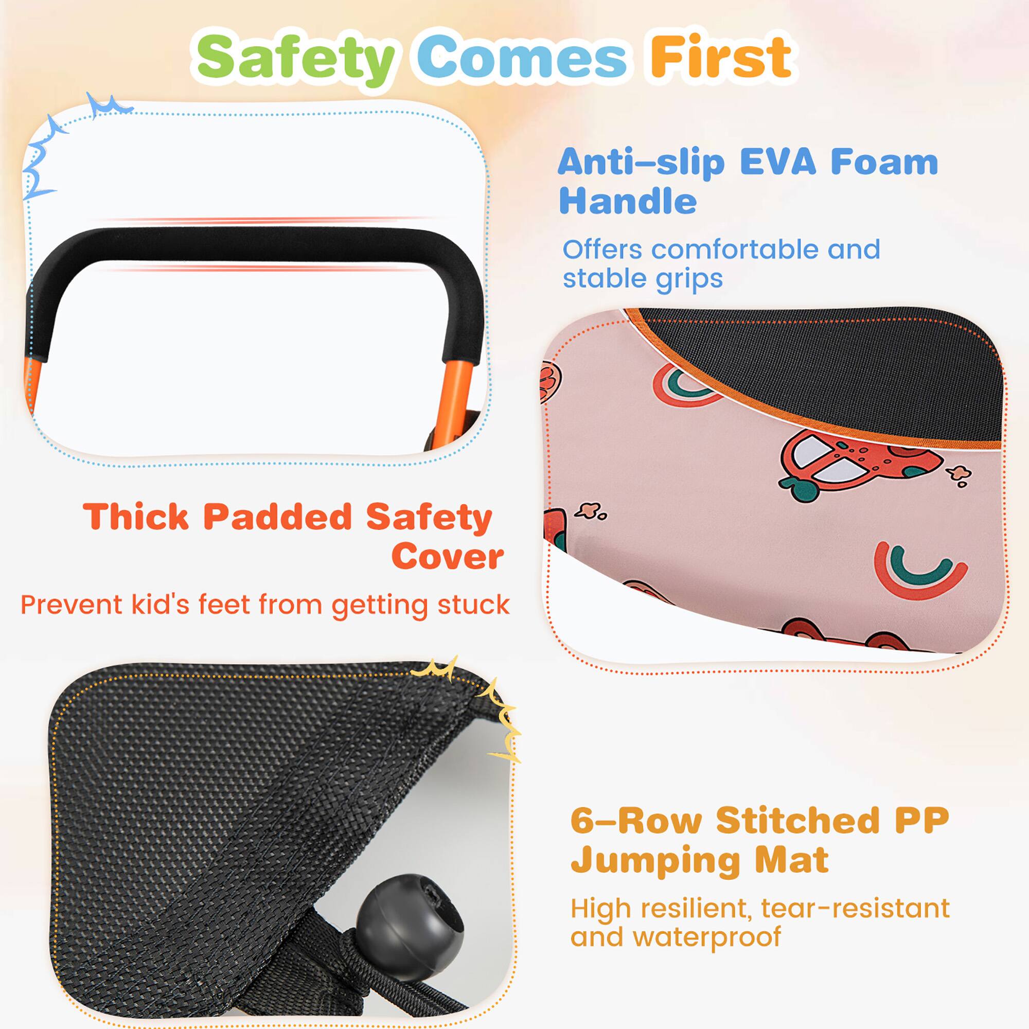 Safety Comes First

- Anti-slip EVA Foam Handle
  - Offers comfortable and stable grips

- Thick Padded Safety Cover
  - Prevent kid's feet from getting stuck

- 6-Row Stitched PP Jumping Mat
  - High resilient, tear-resistant and waterproof