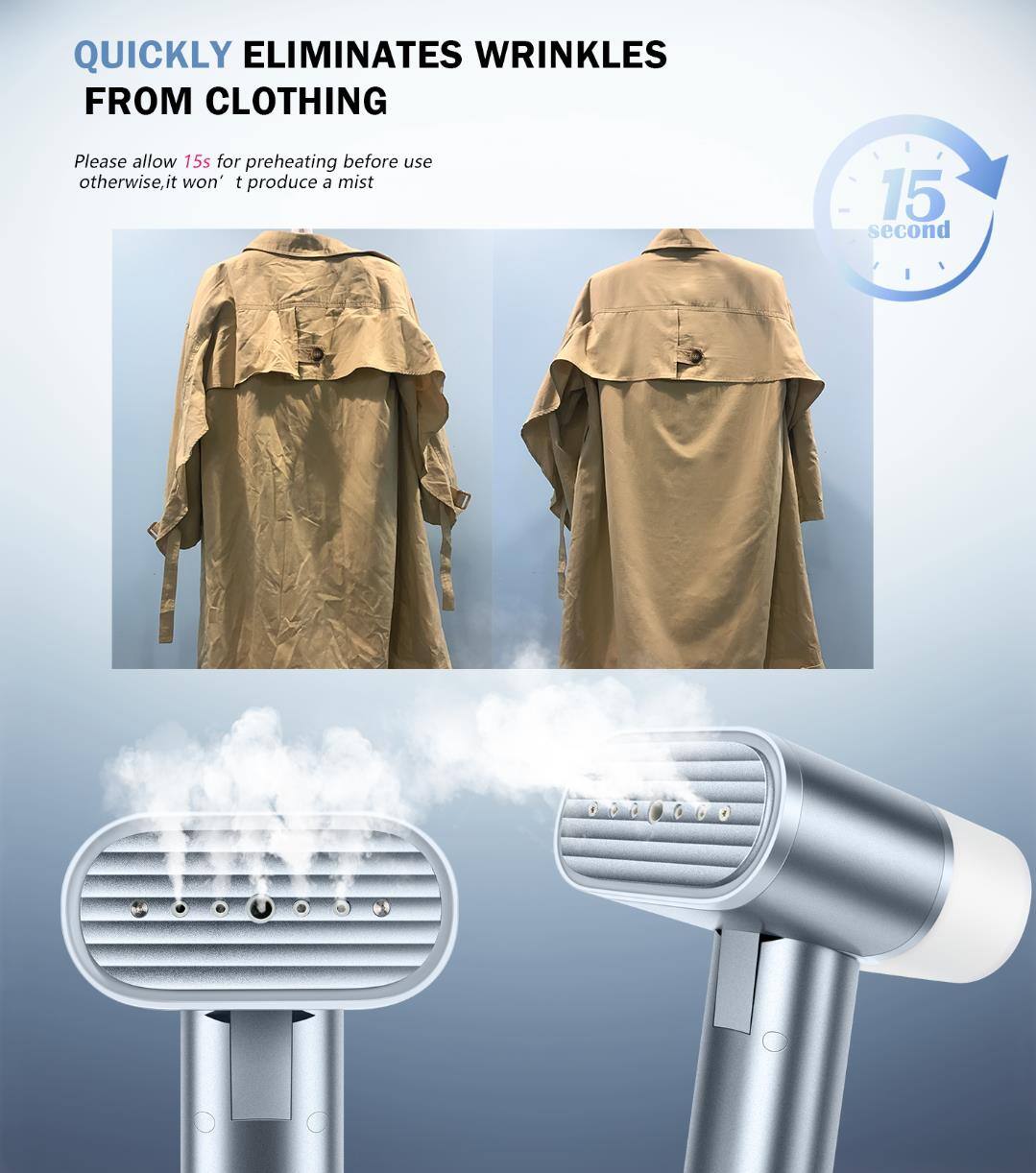QUICKLY ELIMINATES WRINKLES FROM CLOTHING

Please allow 15s for preheating before use otherwise, it won't produce a mist

15 second