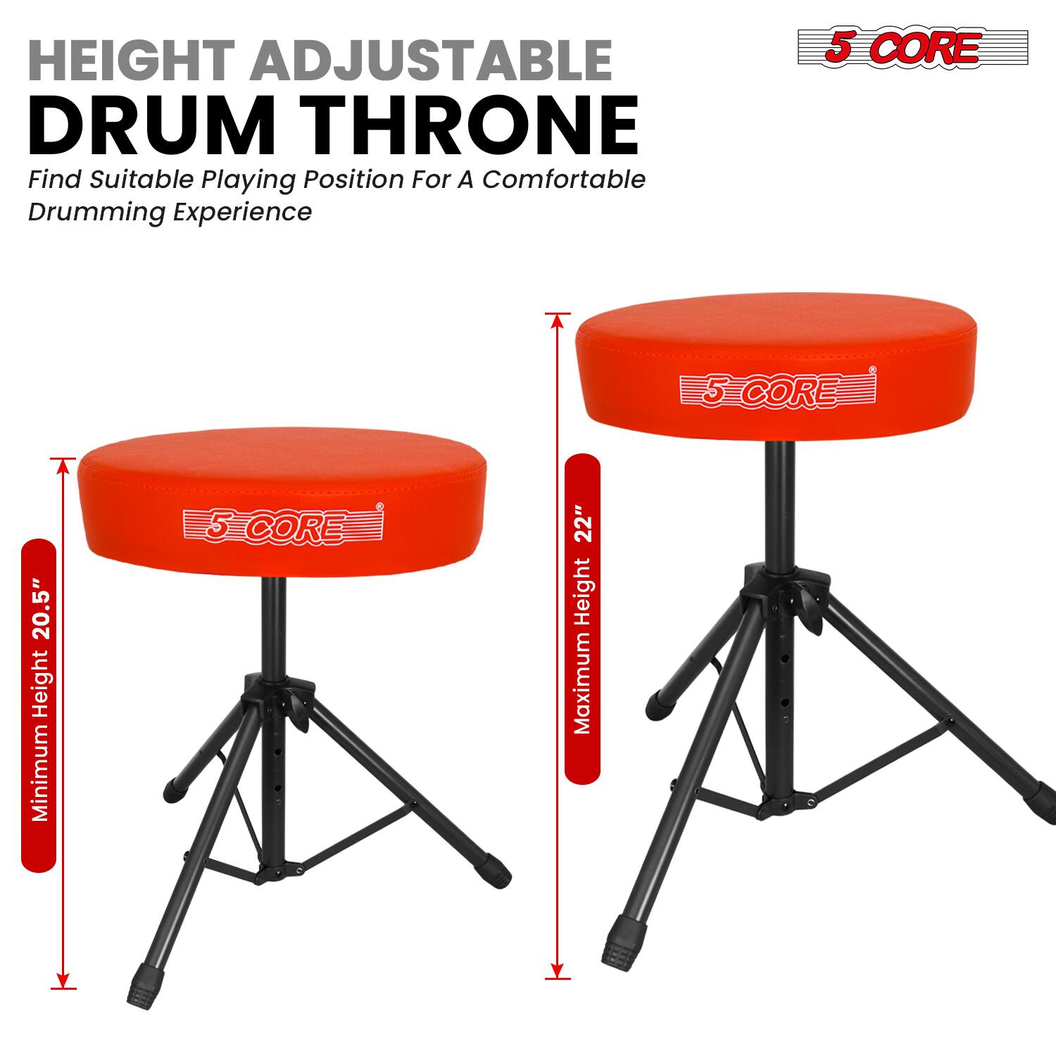 HEIGHT ADJUSTABLE DRUM THRONE  
Find Suitable Playing Position For A Comfortable Drumming Experience  

5 CORE  
Minimum Height 20.5"  
Maximum Height 22"