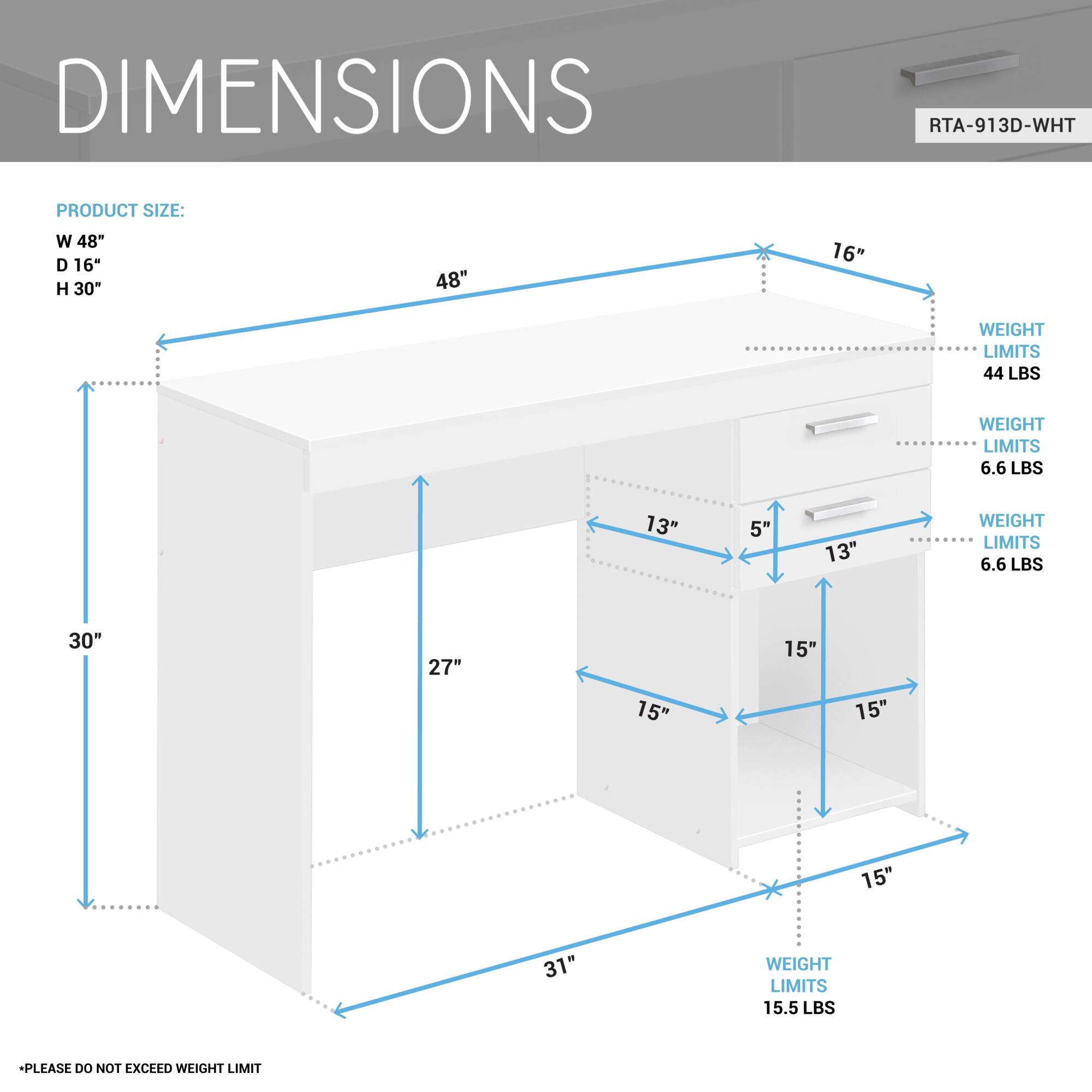 **DIMENSIONS**

**PRODUCT SIZE:**
- W 48"
- D 16"
- H 30"

**WEIGHT LIMITS:**
- 44 LBS
- 6.6 LBS
- 6.6 LBS
- 15.5 LBS

**PLEASE DO NOT EXCEED WEIGHT LIMIT**

**RTA-913D-WHT**